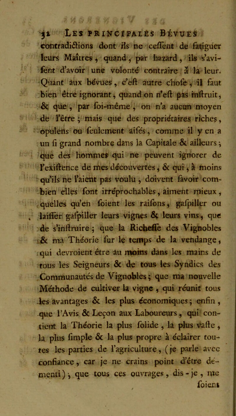 Les priîïcipalés Bévues contradictions dont Hs ne ceflent de fatiguer leurs Maîtres ^ quand ^ par hazard, ils s’avi> fent d’avoir une volonté contraire â la leur. Quant aux béviies, c’eft autre cliofe ^ il faut bien être ignorant, quand on n’eft pas htftruit^ & que, par foi-même, on n'a aucun moyen de l’être ;f'mais que des propriétaires riches, opuleris ou feulement aife's ^ comme il y en a un fl grand nombre dans la Capitale & ailleurs -, que des hommes qui ne peuvent ignorer de l’exiftence de mes découvertes ^ & qui ^ à moins qu’ils ne l’aient pas voulu , doivent fàvoir com- bien elles font irréprochables, aiment mieux, quelles qu’en foient les raifons^ gafpiUer ou laiflèr gafpiller leurs vignes & leurs vins, que de s’inftruire ; que la Rit^iefie des Vignobles ma Théorie fur le temps de la vendange, qui devroient être au moins dans les mains de tous les Seigneurs & de tous les Syndics des Communautés de Vignobles ; que ma nouvelle Méthode de cultiver la vigne , qui réunit tous -les avantages & les plus économiques ; enfin , que l’Avis & Leçon aux Laboureurs, qui con- tient la Théorie la plus fblide, la plus Vafte, la plus fimple & la plus propre à éclairer tou- tes les parties de l’agriculture, ( je parle avec confiance, car je ne crains point d’être dé- menti ) -, que tous ces ouvrages , dis - je , me foient