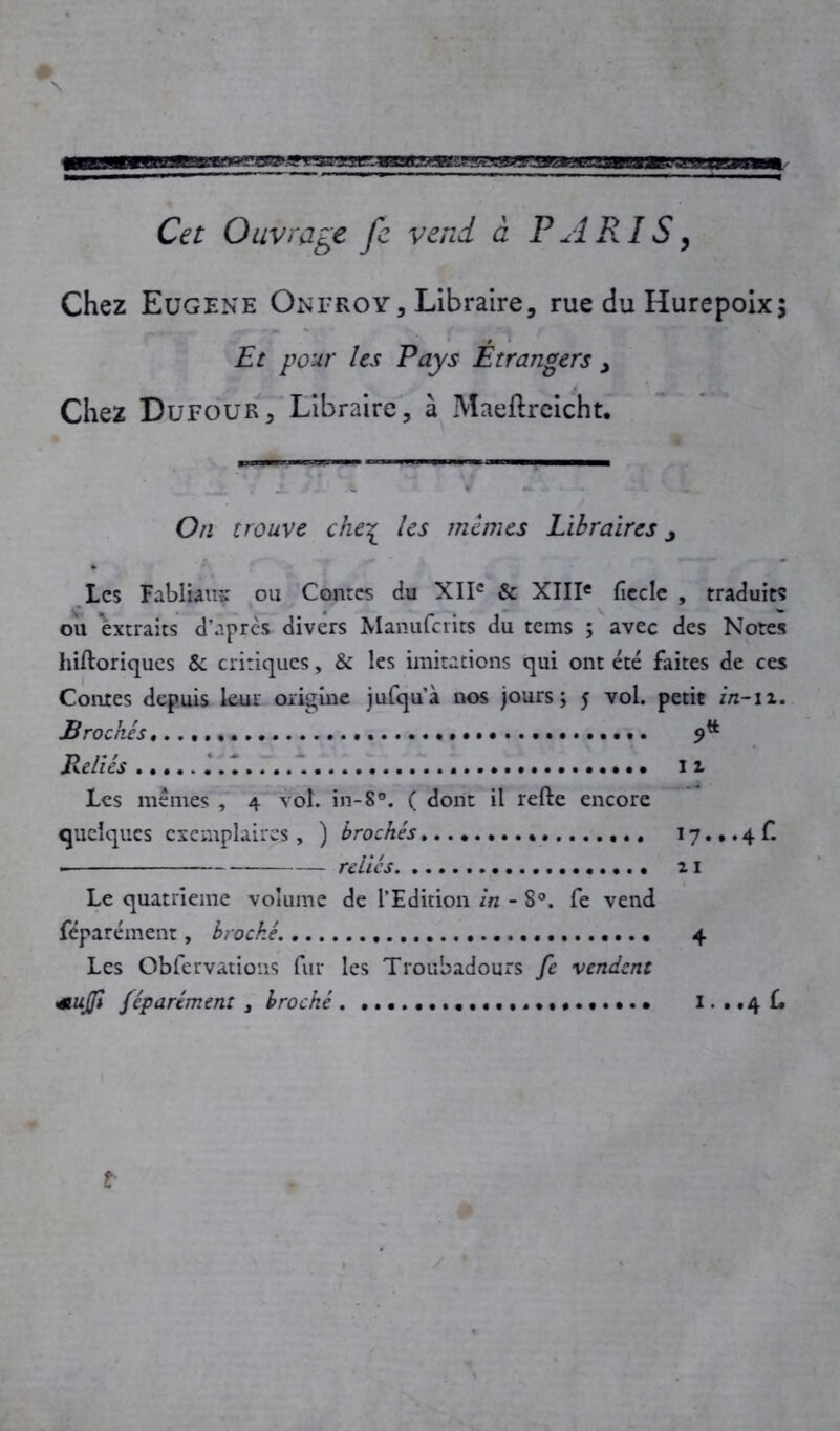 Cet Ouvrage fe vend à PARIS, Chez Eugene Onfroy, Libraire, rue du Hurepoix; , Et pour les Pays Etrangers , Chez Dufour3 Libraire, à Maeflrcicht. On trouve che% les memes Libraires j Les Fabliau? ou Contes du XIIe & XIIIe fiecle , traduits ou extraits d’après divers Manufcrits du tems ; avec des Notes hiftoriques Sc critiques, & les imitations qui ont été faites de ces Contes depuis leur origine jufqu’à nos jours; 5 vol. petit in-11. Brochés, Reliés 12 Les mêmes , 4 vol. in-8°. ( dont il refte encore quelques exemplaires , ) brochés 17. •. 4 f. reliés 21 Le quatrième volume de l’Edition in - 8°. fe vend féparément, broché. 4 Les Oblervations fur les Troubadours fe vendent étujfi féparément 3 broché 1. . .4 £. t