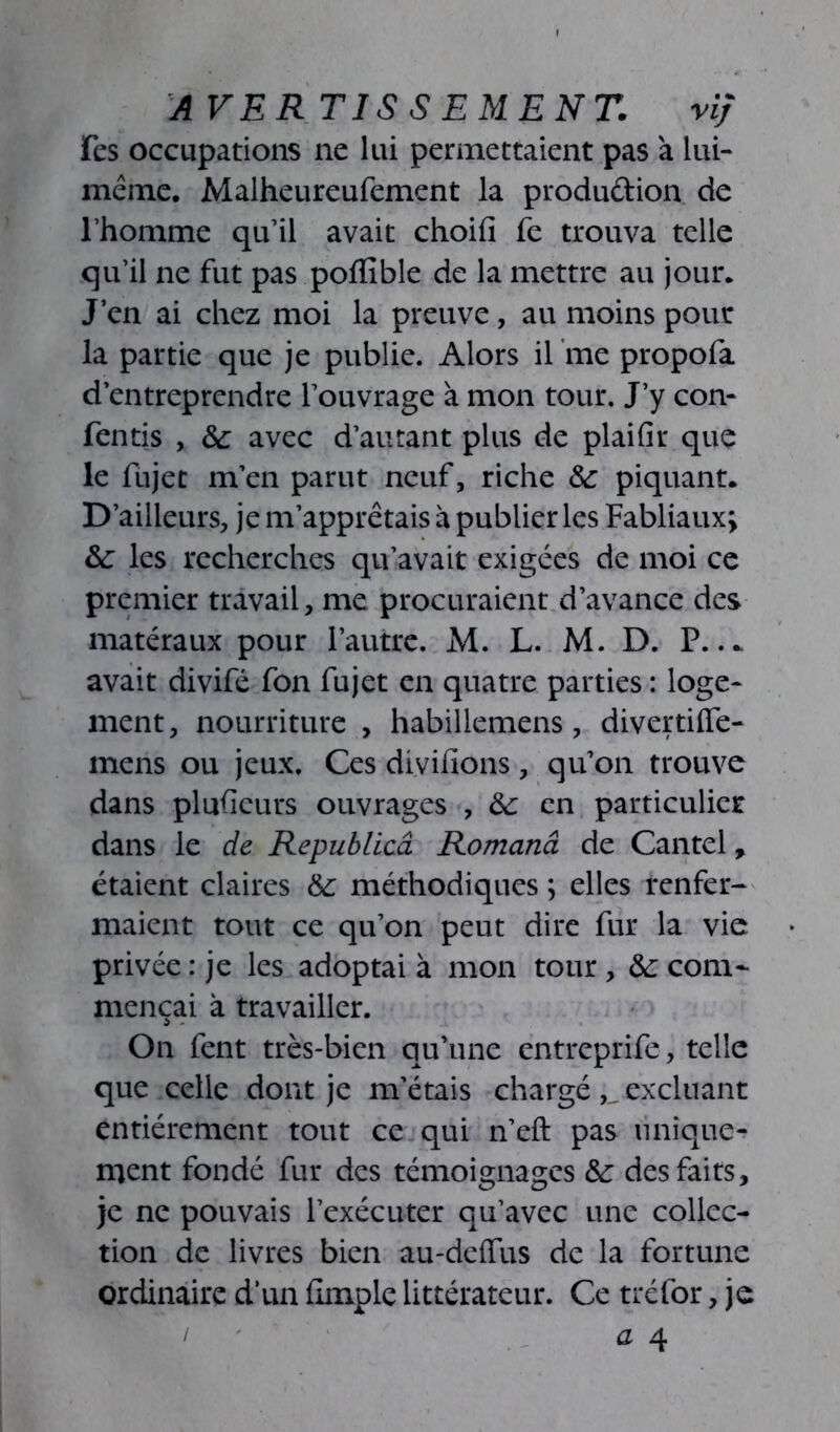 A VER TISSEMEN T. v if Fes occupations ne lui permettaient pas à lui- même. Malheureufement la produdion de l’homme qu’il avait choifi fe trouva telle qu’il ne fut pas pofïible de la mettre au jour. J’en ai chez moi la preuve, au moins pour la partie que je publie. Alors il me propofa d’entreprendre l’ouvrage à mon tour. J’y con- fentis , 6c avec d’autant plus de plaifir que le fujec m’en parut neuf, riche 6c piquant. D’ailleurs, je m’apprêtais à publier les Fabliaux; 6c les recherches qu’avait exigées de moi ce premier travail, me procuraient d’avance des matéraux pour l’autre. M. L. M. D. P..* avait divifé fon fujet en quatre parties : loge- ment , nourriture , habillemens, divertifie- mens ou jeux. Ces divifions, qu’on trouve dans plusieurs ouvrages , 6c en particulier dans le de Republicâ Romand de Cantel, étaient claires &: méthodiques ; elles renfer- maient tout ce qu’on peut dire fur la vie privée : je les adoptai à mon tour , 6c com- mençai à travailler. On fent très-bien qu’une entreprife, telle que celle dont je m’étais chargé excluant entièrement tout ce qui n’eft pas unique- ment fondé fur des témoignages 6c des faits, je ne pouvais l’exécuter qu’avec une collec- tion de livres bien au-deffus de la fortune ordinaire d’un (Impie littérateur. Ce tréfor, je a 4 /