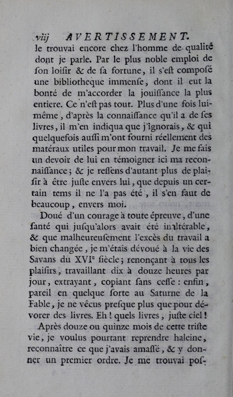 Mi] AVERTISSEMENT. le trouvai encore chez l’homme de qualité dont je parle. Par le plus noble emploi de fon loifir 8c de fa fortune, il s’eft compofé une bibliothèque immenfe, dont il eut la bonté de m’accorder la jouiffance la plus entière. Ce n’eft pas tout. Plus d’une fois lui- même , d’après la connaiffance qu’il a de fes livres, il m’en indiqua que j’ignorais, 8c qui quelquefois auflî m’ont fourni réellement des matéraux utiles pour mon travail. Je me fais un devoir de lui en témoigner ici ma recon- naiffance ; 8c je reflens d’autant plus de plan fir à être jufte envers lui, que depuis un cer- tain tems il ne l’a pas été , il s’en faut de beaucoup, envers moi. Doué d’un courage à toute épreuve, d’une fanté qui jufqu’alors avait été inaltérable, 8c que malheureufement l’excès du travail a bien changée , je m’étais dévoué à la vie des Savans du XVIe fiècle; renonçant à tous les plaifirs, travaillant dix à douze heures par jour, extrayant, copiant fans ceffe : enfin, pareil en quelque forte au Saturne de la Fable, je ne vécus prefque plus que pour dé- vorer des livres. Eh 1 quels livres , jufte ciel ! Après douze ou quinze mois de cette triftc vie, je voulus pourtant reprendre haleine, reconnaître ce que j’avais amafle, 8c y don- ner un premier ordre. Je me trouvai pof-