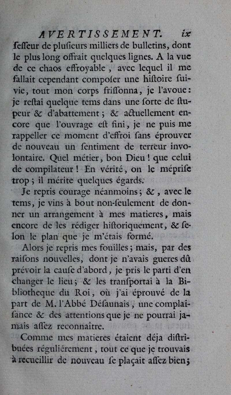 fefîeur de pluficurs milliers de bulletins, dont le plus long offrait quelques lignes. A la vue de ce chaos effroyable , avec lequel il me fallait cependant compofer une hiftoire fui- vie, tout mon corps friffonna, je l’avoue: je reftai quelque tems dans une forte de ftu- peur ôc d’abattement ; &: a&uellement en- core que l’ouvrage eit fini, je ne puis me rappeller ce moment d’effroi fans éprouver de nouveau un fentiment de terreur invo- lontaire. Quel métier, bon Dieu ! que celui de compilateur ! En vérité, on le méprife trop ; il mérite quelques égards: Je repris courage néanmoins; &:, avec le tems, je vins à bout non-feulement de don- ner un arrangement à mes matières, mais encore de les rédiger hiftoriquement, & fé- lon le plan que je m’étais formé. Alors je repris mes fouilles ; mais, par des raifons nouvelles, dont je n’avais gueres dû prévoir la caufe d’abord, je pris le parti d’en changer le lieu ; &: les tranfportai à la Bi- bliothèque du Roi, ou j’ai éprouvé de la part de M. l’Abbé Défaunais, une complai- fance &: des attentions que je ne pourrai ja- mais affez reconnaître. Comme mes matières étaient déjà diftri- buées régulièrement, tout ce que je trouvais à recueillir de nouveau replaçait affez bien}