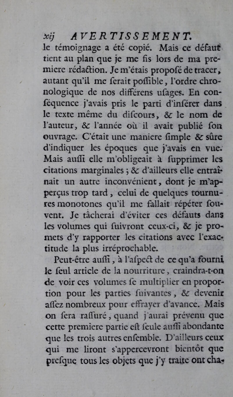 le témoignage a été copié. Mais ce défaut tient au plan que je me fis lors de ma pre- mière réda&ion. Je m’étais propofé de tracer, autant qu’il me ferait poffible, l’ordre chro- nologique de nos différens ufages. En con- féquence j’avais pris le parti d’inférer dans le texte même du difeours, &: le nom de l’auteur, &: l’année où il avait publié fon ouvrage. C’était une maniéré Ample Sc sûre d’indiquer les époques que j’avais en vue. Mais auffi elle m’obligeait à fupprimer les citations marginales ; &: d’ailleurs elle entrai* nait un autre inconvénient, dont je m’ap- perçus trop tard , celui de quelques tournu- res monotones qu’il me fallait répéter fou- vent. Je tâcherai d’éviter ces défauts dans les volumes qui fuivront ceux-ci, &: je pro- mets d’y rapporter les citations avec l’exac- titude la plus irréprochable. Peut-être auffi, à l’afpect de ce qu’a fourni le feul article de la nourriture, craindra-t-on de voir ces volumes fe multiplier en propor- tion pour les parties fuivantes, &: devenir affez nombreux pour effrayer d’avance. Mais on fera raffiné, quand j aurai prévenu que cette première partie eft feule auffi abondante que les trois autres enfemble. D’ailleurs ceux qui me liront s’appcrcevront bientôt que prefque tous les objets que j’y traite ont cha*