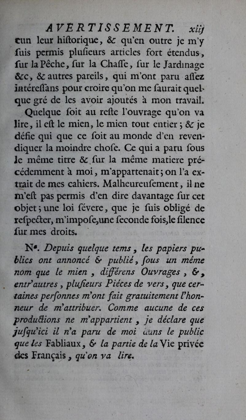 AVERTISSEMENT, xiîj cun leur hiftorique, &; qu’en outre je m’y fuis permis plufieurs articles fort étendus, fur la Pêche, fur la Chafie, fur le Jardinage &c, & autres pareils, qui m’ont paru affez intéreffans pour croire qu’on me faurait quel- que gré de les avoir ajoutés à mon travail. Quelque foit au refte l’ouvrage qu’on va lire, il eft le mien, le mien tout entier ; ôc je défie qui que ce foit au monde d’en reven- diquer la moindre chofe. Ce qui a paru fous le même titre &.fur la même matière pré- cédemment à moi, m’appartenait;on l’a ex- trait de mes cahiers. Malheureufement, il ne m’efi: pas permis d’en dire davantage fur cet objet ; une loi févere, que je fuis obligé de refpe&er, m’impofe,une fécondé fois,le filence fur mes droits. NJ. Depuis quelque tems , les papiers pu- blics ont annoncé & publié, fous un même nom que le mien , differens Ouvrages , &, entr autres , plujieurs Pièces de vers, que cer- taines perfonnes m'ont fait gratuitement l'hon- neur de mü attribuer. Comme aucune de ces produQions ne m'appartient > je déclare que iuh u'ici il n'a paru de moi uuns le public que les Fabliaux, 6* la partie de la Vie privée des Français, quon va lire.