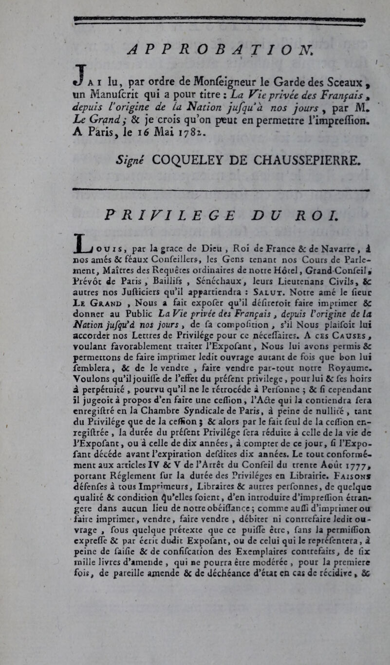 APPROBATION. «Ta i lu, par ordre de Monlêigneur le Garde des Sceaux y un Manufcrit qui a pour titre : La Vie privée des Français M depuis Vorigine de La Nation jufqua nos jours , par M. Le Grand; & je crois qu’on peut en permettre l’impreflïon. A Paris, Je 16 Mai Signé COQUELEY DE CHAUSSEPIERRE. PRIVILEGE DU ROI. X ouïs, par la grâce de Dieu , Roi de France & de Navarre , i nos amés 6c féaux Confeiliers, les Gens tenant nos Cours de Parle- ment, Maîtres des Requêtes ordinaires de notre Hôtel, Grand-Confeil » Prévôt de Paris, Baillifs , Sénéchaux, leurs Lieutenans Civils, 6c autres nos Jufticiers qu’il appartiendra : Salut. Notre amé le fieuc Le Grand , Nous a fait expofer qu’il défireroic faire imprimer 6c donner au Public La Vie privée des Français , depuis Vorigine de la Nation jufqu’d nos jours , de fa compofition , s’il Nous plaifoit lui accorder nos Lettres de Privilège pour ce néceflfaires. A ces Causes, voulant favorablement traiter l’Expofant, Nous lui avons permis Ce permettons de faire imprimer ledit ouvrage autant de fois que bon lui femblera, 6c de le vendre , faire vendre par-tout notre Royaume. Voulons qu’il jouitfe de l’effet du préfent privilège, pour lui Ce fes hoirs à perpétuité , pourvu qu’il ne le rétrocédé à Perfonne ; 6c fi cependant il jugeoità propos d’en faire une celfion, l’A&e qui la contiendra fera enregiftré en la Chambre Syndicale de Paris, à peine de nullité , tant du Privilège que de la celfion 5 & alors par le fait feul de la celfion en- regiftrée , la durée du préfent Privilège fera réduite à celle de la vie de PExpofant, ou à celle de dix années, à compter de ce jour, fi l’Expo- fant décédé avant l’expiration defdites dix années. Le tout conformé- ment aux articles IV & V de l’Arrct du Confeil du trente Août 1777, portant Réglement fur la durée des Privilèges en Librairie. Faisons défenfes à tous Imprimeurs, Libraires 6c autres perfonnes, de quelque qualité & condition Qu’elles foient, d’en introduire d’impreffion étran- gère dans aucun lieu de notre obéiffance; comme aufli d’imprimer ou faire imprimer, vendre, faire vendre , débiter ni contrefaire ledit ou- vrage , fous quelque prétexte que ce puiflè être, fans la permilfion. exprefle 6c par écrit dudit Expofant, ou de celui qui le repréfentera, a peine de faille 6c de confifcation des Exemplaires contrefaits, de fix mille livres d’amende , qui ne pourra être modérée , pour la première fois, de pareille amende 6c de déchéance d’état en cas de récidive , Ce