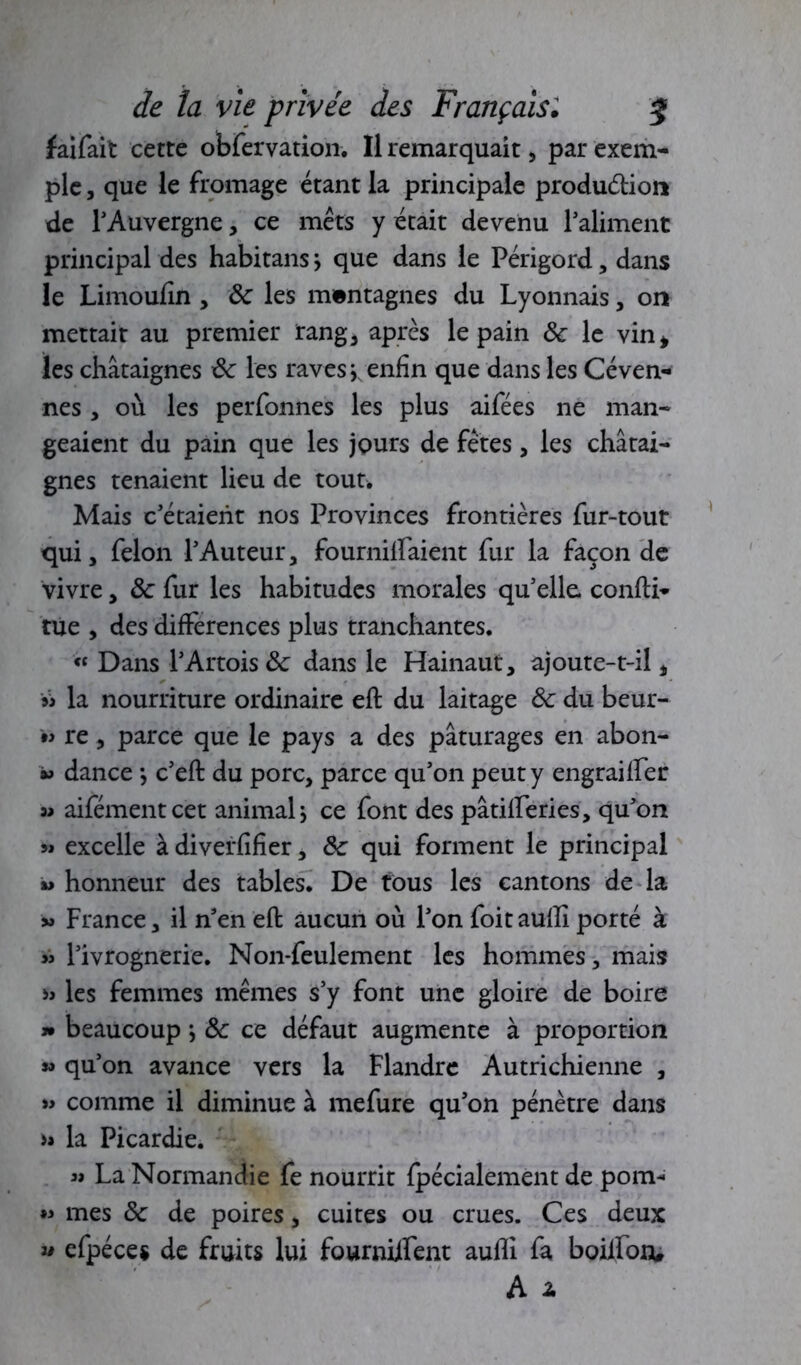 faifait cette obfervation. Il remarquait, par exem-» pie, que le fromage étant la principale produ&ion de l'Auvergne, ce mets y était devenu l’aliment principal des habitans j que dans le Périgord, dans le Limoufîn , ôc les mentagnes du Lyonnais, on mettait au premier rang, après le pain ôc le vin* les châtaignes ôc les raves j enfin que dans les Céven- nés, où les perfonnes les plus aifées ne man- geaient du pain que les jours de fêtes, les châtai- gnes tenaient lieu de tout* Mais c’étaient nos Provinces frontières fur-tout qui, félon l’Auteur, fournilfaient fur la façon de vivre, ôc fur les habitudes morales qu’elle, confti* tue , des différences plus tranchantes. « Dans l’Artois ôc dans le Hainaut, ajoute-t-il, » la nourriture ordinaire eft du laitage ôc du beur- m re, parce que le pays a des pâturages en abon- *> dance -, c’eft du porc, parce qu’on peut y engraiffer » aifémentcet animal j ce font des pâtilferies, qu’on « excelle à diverfifîer, ôc qui forment le principal » honneur des tables. De fous les cantons de la « France, il n’en eft; aucun où l’on foit auffi porté à » l’ivrognerie. Non-feulement les hommes, mais » les femmes mêmes s’y font une gloire de boire » beaucoup ; ôc ce défaut augmente à proportion » qu’on avance vers la Flandre Autrichienne , » comme il diminue à mefure qu’on pénètre dans la Picardie. « La Normandie fe nourrit fpécialement de pom- « mes ôc de poires, cuites ou crues. Ces deux ” efpéces de fruits lui fourniifent auffi fa boiifonu