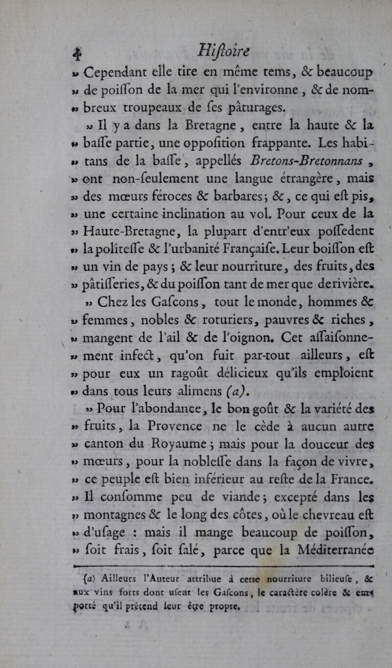 jj. Hlfloire t» Cependant elle tire en même tems, & beaucoup w de poifton de la mer qui l’environne , 6c de nora- •> breux troupeaux de Tes pâturages. « Il y a dans la Bretagne , entre la haute 6c la w balFe partie, une oppofttion frappante. Les habi- »• tans de la balle , appelles Bretons-Bretonnans , » ont non-feulement une langue étrangère, mais ^ des mœurs féroces 6c barbares ; 6c, ce qui eft pis, « une certaine inclination au vol. Pour ceux de la 9i Haute-Bretagne, la plupart d’entr’eux polledent •> lapolitelfe 6c l’urbanité Françaife. Leur boiflon eft » un vin de pays > 6c leur nourriture, des fruits,des w pâtifteries, 6c du poifïon tant de mer que de rivière. » Chez les Gafcons, tout le monde, hommes 6c « femmes, nobles 6c roturiers, pauvres6c riches , « mangent de l’ail 6c de l’oignon. Cet alfaifonne- » ment infed, qu’on fuit par-tout ailleurs, eft » pour eux un ragoût délicieux qu’ils emploient *> dans tous leurs alimens (a). « Pour l’abondance, le bon goût 6c la variété des *> fruits, la Provence ne le cède à aucun autre » canton du Royaume *, mais pour la douceur des » mœurs, pour la noblelfe dans la façon de vivre, a ce peuple eft bien inférieur au refte de la France. » Il confomme peu de viande} excepté dans les » montagnes 6c le long des côtes, où le chevreau eft »> d’ufage : mais il mange beaucoup de poifton, ►> foit frais, foit falé, parce que la Méditerranée (a) Ailleurs l’Auteur attribue à cette nourriture bilieufe , Se »ux vins forts dont ufent les Gafcons, le cara&ère colère Se eor« J>orté qu’il prétend leur cy;e propre.