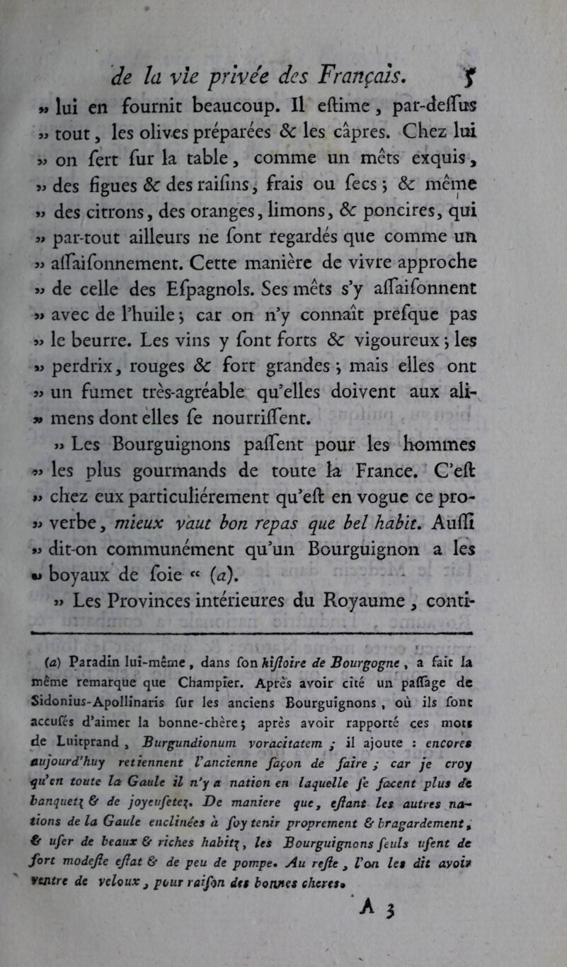 » lui en fournit beaucoup. Il eftime, par-delïus m tout, les olives préparées 8c les câpres. Chez lui 9» on fert fur la table, comme un mets exquis, « des figues 8c des raifins, frais ou fecs *, 8c meme « des citrons, des oranges, limons, 8c poncires, qui « par tout ailleurs ne font regardés que comme un » aflaifonnement. Cette manière de vivre approche « de celle des Efpagnols. Ses mets s’y afTaifonnent » avec de l'huile \ car on n'y connaît prefque pas le beurre. Les vins y font forts 8c vigoureux j les « perdrix, rouges 8c fort grandes *, mais elles ont un fumet très-agréable qu’elles doivent aux ali- » mens dont elles fe nourriffent. « Les Bourguignons paffent pour les hommes les plus gourmands de toute la France. C’eft chez eux particuliérement qu'eft en vogue ce pro- j> verbe, mieux vaut bon repas que bel habit. Audi » dit-on communément qu'un Bourguignon a les •j boyaux de foie « (a). » Les Provinces intérieures du Royaume , contr- (a) Paradin lui-même , dans Ton hijloire de Bourgogne , a fait la même remarque que Champîer. Après avoir cité un paflTage de Sidonius-Apollinaris fur les anciens Bourguignons , où ils font accufcs d’aimer la bonne-chère; après avoir rapporté ces mots de Luitprand , Burgundionum voracitatem • il ajoute : encores aujourd'hui retiennent l'ancienne façon de faire ; car je croy qu'en toute la Gaule il n'y a nation en laquelle fe fanent plus de banquet\ & de joyeufete?. De maniéré que, efiant les autres na- tions delà Gaule enclitiécs a foy tenir proprement & Iragardement, €f ufer de beaux & riches habit\y les Bourguignons feuls ufent de fort modejle ejlat & de peu de pompe. Au rejle , Von les dit avais ventre de veloux j pour raifon des bonnes chcres•