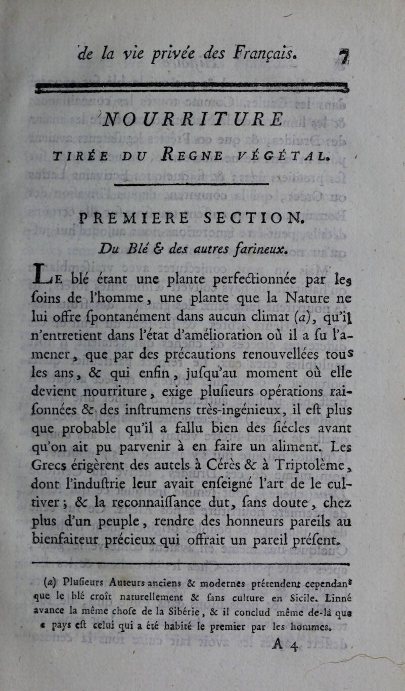 NO UR RI T U RE tirée du Régné végétal. PREMIERE SECTION. Du Blé & des autres farineux. Le blé étant une plante perfectionnée par les foins de l’homme, une plante que la Nature ne lui offre fpontanément dans aucun climat (a), qu’il n’entretient dans l’état d’amélioration où il a fu l’a- mener* que par des précautions renouvelles tous les ans, Sc qui enfin, jufqu’au moment où elle devient nourriture, exige plufieurs opérations rai- fonnées & des inftrumens très-ingénieux, il eft plus que probable qu’il a fallu bien des fiécles avant qu’on ait pu parvenir à en faire un aliment. Les Grecs érigèrent des autels à Cérès ôc à Triptolème, dont l’induftrie leur avait enfeigné l’art de le cul- tiver y ôc la reconnaiffance dut, fans doute, chez plus d’un peuple, rendre des honneurs pareils au bienfaiteur précieux qui offrait un pareil préfent. (æ) Plufieurs Auteurs anciens & modernes prétendent cependan* que le blé croît naturellement & fans culture en Sicile. Linné avance la meme chofe de la Sibérie, & il condud même de-là qua c pays eft celui qui a été habité le premier par les hommes.