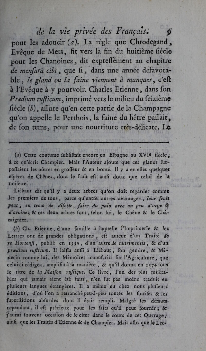 pour les adoucir {a). La règle que Chrodegand* Evêque de Mets, fit vers la fin du huitième fiécle pour les Chanoines, dit expreflemcnt au chapitre de menfurâ cibi, que fi, dans une année défavora- ble , le gland ou. la faine viennent à manquer, c’efl: à l’Evêque à y pourvoir. Charles Etienne, dans fon Pr&dium ruflicumy imprimé vers le milieu du feizième fiécle (b), atfure qu’en cette partie de la Champagne qu’on appelle le Perthois, la faine du hêtre patfait, de fon tems, pour une nourriture très-délicate. Le (a) Cette coutume fubfiftait encore en Efpagne au XVIe fiécle, a ce qu’écrit Champier. Mais l'Auteur ajoute que ces glands fur- partaient les nôtres engrofleur & en bonté. II y a en effet quelque* efpéces de Chênes, dont le fruit eft aurtï doux que celui de la ïioifette. Liébaut dit qu’il y a deux arbres qu’on doit regarder comme les premiers de tous, parce qu’entre autres avantages ^ leur fruit ■peut t en tems de difette, faire du pain avec un peu d’orge Çf d'avoine; & ces deux arbres font, félon lui, le Chêne & le Châ- raignier. (b) Ch. Etienne, d’une famille à laquelle l’Imprimerie & les Lettres ont de grandes obligations , eft auteur d’un Traité de re Hortenji, publié en 1539, d’un autre de nutrimentis , & d’un prcedium rujlicum. Il lairta auflï à Liébaut, fon gendre, & Mé- decin comme lui, des Mémoires manufcrits fur l’Agriculture, quç celui-ci rédigea, amplifia à fa manière , & qu’il donna en 15 74 fous le titre de la Maifon rujlique. Ce livre, l’un des plus miféra- Lies qui jamais aient été faits,. n’en fut pas moins traduit en plufieurs langues étrangères. Il a même eu chez nous plufieurs éditions , d’cù l’on a retranché peu-i-peu toutes les fottifes & les fuperftitions abfurdes donc il était rempli. Malgré fes défauts cependant, il eft précieux pour le* faits qu’il peut fournir ; & j'aurai fouvent occafion de le citer dans le cours de cet Ouvrage; ainfi quç les Traités d’Etienne & de Champier, Mais afin que le Lee-