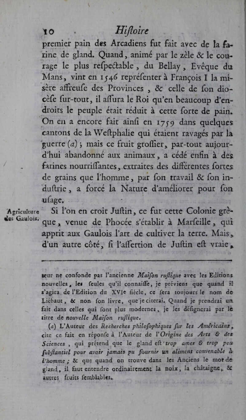 premier pain des Arcadiens fut fait avec de la fa- rine de gland. Quand, animé par le zèle 8c le cou- rage le plus refpedtable , du Bellay, Evêque du Mans, vint en 1546 repréfenter à François I la mi- sère affreufe des Provinces , 8c celle de fon dio- cèfe fur-tout, il aflura le Roi qu’en beaucoup d’en- droits le peuple était réduit à cette forte de pain. On en a encore fait ainfi en 1759 dans quelques cantons de la Weftphalie qui étaient ravagés par la guerre (a) *, mais ce fruit grolîier, par-tout aujour- d’hui abandonné aux animaux, a cédé enfin à des farines nourrifTantes, extraites des différentes fortes de grains que l’homme, par fon travail 8c fon in- duftrie, a forcé la Nature d’améliorer pour fon ufage. Agriculture Si l’on en croit Juftin, ce fut cette Colonie gre- ffes Gaulois. qU£ ^ venue pEocée s’établir à Marfeille, qui apprit aux Gaulois l’art de cultiver la terre. Mais, d’un autre côté, fi l’alfertion de Juftin eft vraie * teur ne confonde pas l’ancienne Maifon rujliquc avec les Editions nouvelles, le* feules qu’il connaiflfe, je préviens que quand il s’agira de l’Edition du XVle fiécle, ce fera toujours le nom de Liébaut, ôc non fon livre, que je citerai. Quand je prendrai un. fait dans celles qui font plus modernes, je Jes défignerai par le litre de nouvelle Maifon ruflique. (a) L’Auteur des Recherches philofophiques fur les Américains, cite ce fait en réponfe à l’Auteur de VOrigine des Arts & des Sciences , qui prétend que le gland zd'trop amer & trop peu fubflantiel pour avoir jamais pu fournir un aliment convenable a Vhomme ; & que quand on trouve dans les Anciens le mot de gland, il faut entendre ordinairement la noix, la châtaigne, & autres fruits fcmblables*