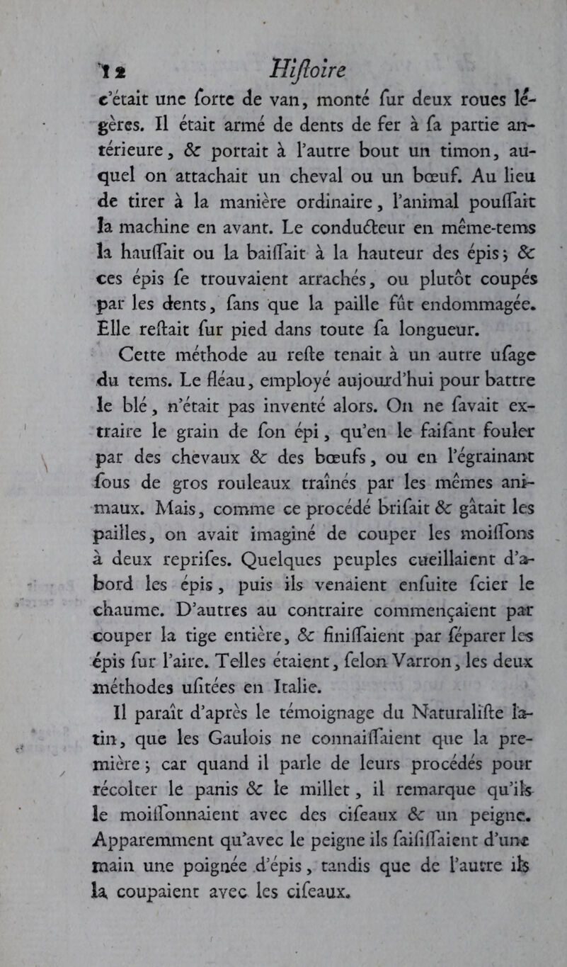 1 * Hîftoire c’était une forte de van, monté fur deux roues lé- gères. Il était armé de dents de fer à fa partie an- térieure, 8c portait à l’autre bout un timon, au- quel on attachait un cheval ou un bœuf. Au lieu de tirer à la manière ordinaire, l’animal pouffait la machine en avant. Le conduéteur en même-tems la hauffait ou la baiffait à la hauteur des épis j 8c ces épis fe trouvaient arrachés, ou plutôt coupés par les dents, fans que la paille fût endommagée. Elle reliait fur pied dans toute fa longueur. Cette méthode au relie tenait à un autre ufage du tems. Le fléau, employé aujourd’hui pour battre le blé, n’était pas inventé alors. On ne favait ex- traire le grain de fon épi, qu’en le faifant fouler par des chevaux 8c des bœufs, ou en l’égrainant fous de gros rouleaux traînés par les mêmes ani- maux. Mais, comme ce procédé brifait 8c gâtait les pailles, on avait imaginé de couper les moiffons à deux reprifes. Quelques peuples cueillaient d’a- bord les épis, puis ils venaient enfuite feier le chaume. D’autres au contraire commençaient par couper la tige entière, 8c fîniffaient par féparer les épis fur l’aire. Telles étaient, félon Varron, les deux méthodes ufltées en Italie. Il paraît d’après le témoignage du Naturalïfte la- tin, que les Gaulois ne connaiffaient que la pre- mière ; car quand il parle de leurs procédés pour récolter le panis 8c le millet, il remarque qu’ils le moiffonnaient avec des cifeaux 8c un peigne. Apparemment qu’avec le peigne ils faiflffaient d’une main une poignée d’épis, tandis que de l’autre ik la coupaient avec les cifeaux.