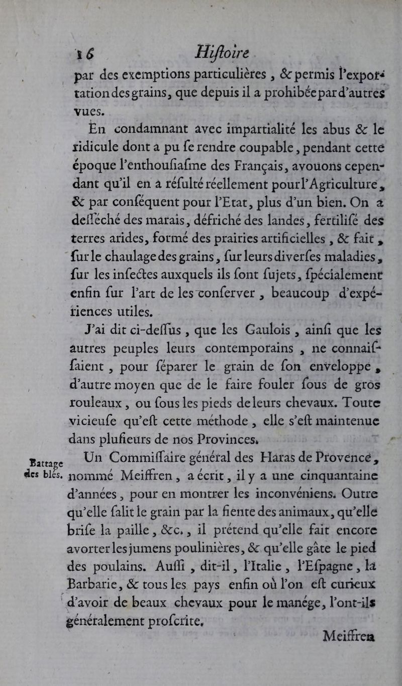 i G Hifloirt par des exemptions particulières , ôc permis î’expor* tation des grains j que depuis il a prohibée par d’autres vues. En condamnant avec impartialité les abus 8c le ridicule dont a pu fe rendre coupable, pendant cette époque l’enthoufiafme des Français, avouons cepen- dant qu’il en a réfulté réellement pour l’Agriculture, 8c par conféquent pour l’Etat, plus d’un bien. On a deiféché des marais, défriché des landes, fertilifé des terres arides, formé des prairies artificielles , 8c fait , furie chaulage des grains, fur leurs diverfes maladies, fur les infeéles auxquels ils font fujets, fpécialement enfin fur l’art de les conferver , beaucoup d’expé- riences utiles. J’ai dit ci-delfus , que les Gaulois , ainfi que les autres peuples leurs contemporains , ne connaît- raient , pour féparer le grain de fon enveloppe , d’autre moyen que de le faire fouler fous de gros rouleaux , ou fous les pieds de leurs chevaux. Toute vicieufe qu’efi: cette méthode , elle s’eft maintenue dans plufieurs de nos Provinces* Un Commiflaire général des Haras de Provence , nommé MeifFren, a écrit, il y a une cinquantaine d’années, pour en montrer les inconvéniens. Outre qu’elle falit le grain par la fiente des animaux, qu’elle brife la paille, &c», il prétend qu’elle fait encore avorter les jumens poulinières, 8c qu’elle gâte le pied des poulains. AulE , dit-il, l’Italie , l’Efpagne , la Barbarie, 8c tous les pays enfin où l’on eft curieux d’avoir de beaux chevaux pour le manège, l’ont-ils généralement proferite, Meiffrea