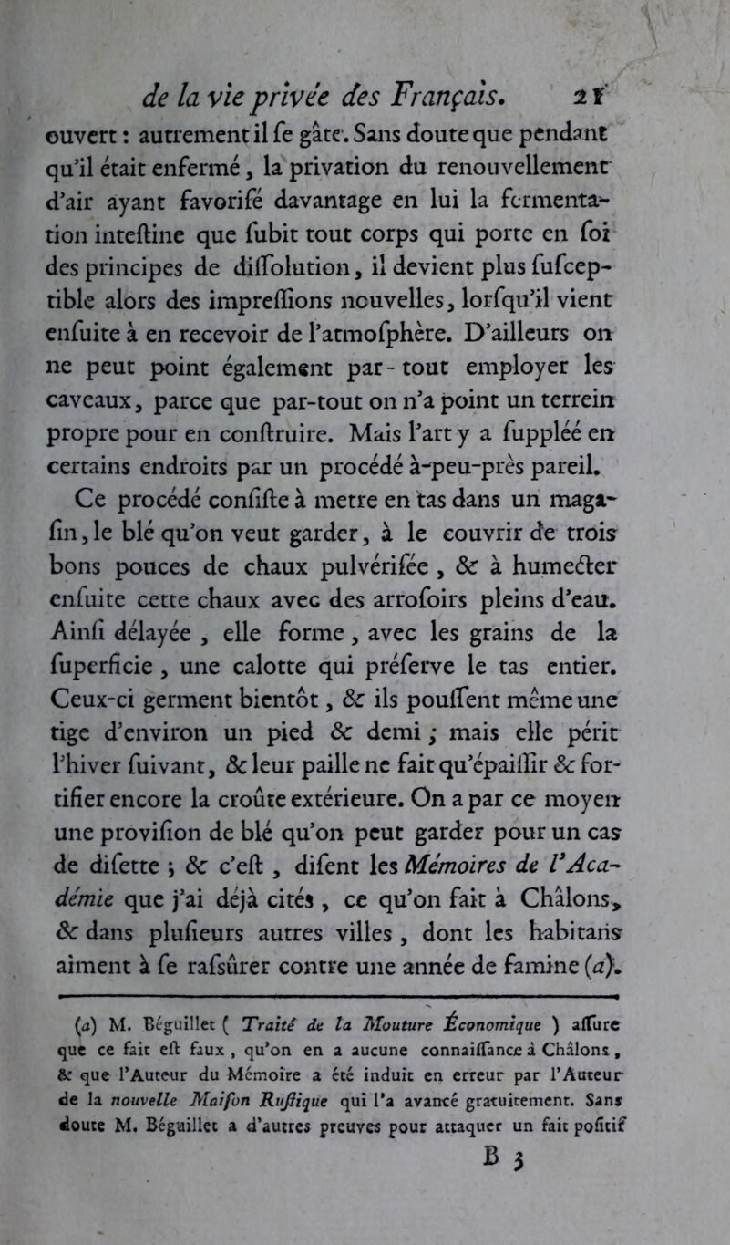 ouvert : autrement il fe gâte. Sans doute que pendant qu’il était enfermé , la privation du renouvellement d’air ayant favorifé davantage en lui la fermenta- tion inteftine que fubit tout corps qui porte en foi des principes de dilfolution, il devient plus fufeep- tible alors des impreflions nouvelles, lorfqu’il vient enfuite à en recevoir de l’atmofphère. D’ailleurs on ne peut point également par - tout employer les caveaux, parce que par-tout on n’a point un terrein propre pour en conftruire. Mais l’art y a fuppléé en certains endroits par un procédé à-peu-près pareil. Ce procédé confite à métré en tas dans un maga- fin, le blé qu’on veut garder, à le couvrir de trois bons pouces de chaux pulvérifiée , &: à humeéter enfuite cette chaux avec des arrofoirs pleins d’eau. Ainfi délayée , elle forme, avec les grains de la fuperficie , une calotte qui préferve le tas entier. Ceux-ci germent bientôt, 8c ils poulfient même une tige d’environ un pied 8c demi ; mais elle périt l’hiver fiuivant, 8c leur paille ne fait qu’épailïir 8c for- tifier encore la croûte extérieure. On a par ce moyen une provifion de blé qu’011 peut garder pour un cas de difiette j 8c c’eft , difient les Mémoires de VAca- démie que j’ai déjà cités , ce qu’on fait à Chàlons, 8c dans plufieurs autres villes , dont les habitaris aiment à fie rafisûrer contre une année de famine (a}. {à) M. Béguillet ( Traité de la Mouture Économique ) allure que ce fait eft faux , qu’on en a aucune connailfance à Châlons., &: que l’Auteur du Mémoire a été induit en erreur par l’Auteur de la nouvelle Maifun Rujiique qui l’a avancé gratuitement. San* doute M. Béguillet a d’autres preuves pour attaquer un fait pofîtif