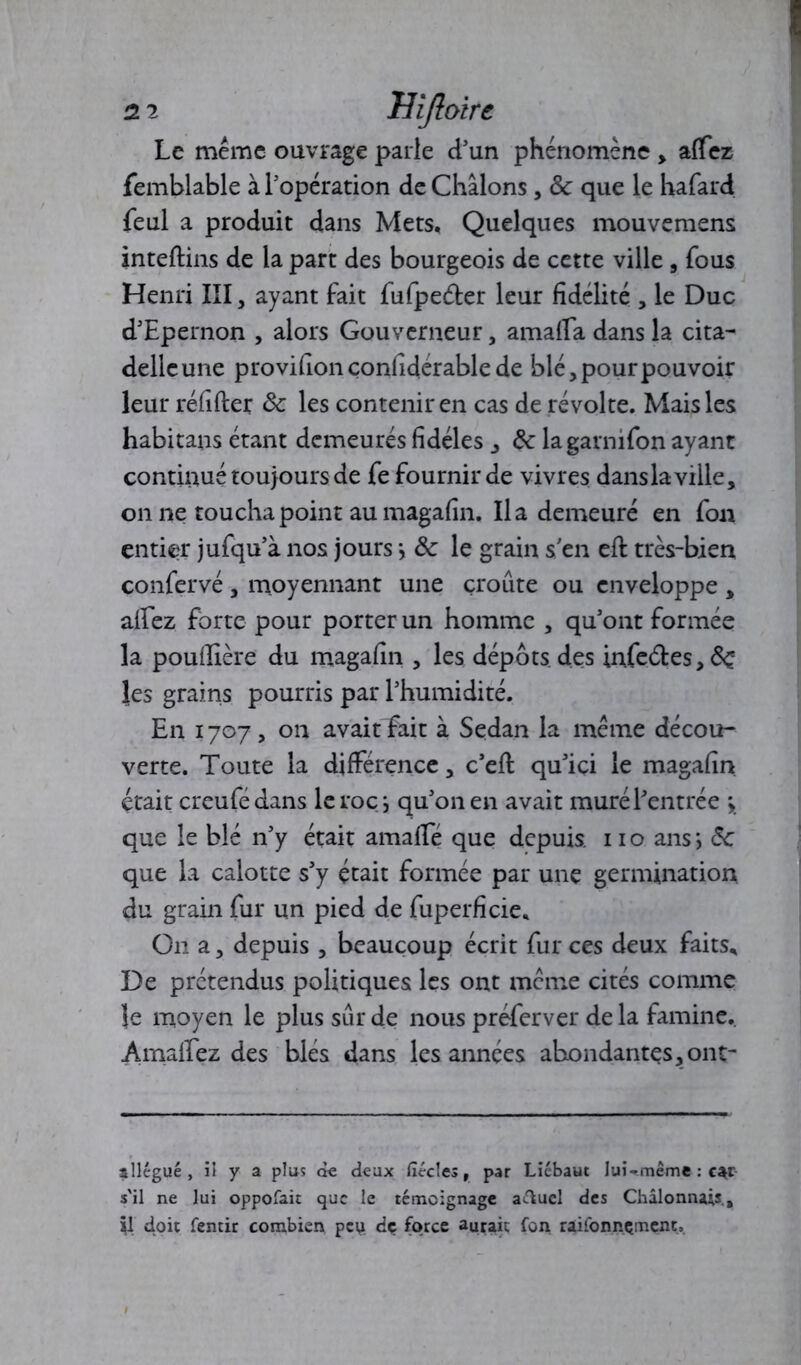 Le même ouvrage parle d’un phénomène , affez femblable à l'opération de Châlons, 8c que le hafard feul a produit dans Mets. Quelques mouvemens inteftins de la part des bourgeois de cette ville , fous Henri III, ayant fait fufpeder leur fidélité , le Duc d’Epernon , alors Gouverneur, amaffa dans la cita- delle une provifionçonfiderablede blé, pour pouvoir leur réfifter 8c les contenir en cas de révolte. Mais les habitans étant demeurés fidèles , 8c lagarnifon ayant continué toujours de fe fournir de vivres dans la ville, on ne toucha point au magafin. lia demeuré en fou entier jufqu’à nos jours •, 8c le grain s’en eft très-bien confervé, moyennant une croûte ou enveloppe , alfez forte pour porter un homme , qu’ont formée la poufiière du magafin , les dépôts des infeâ:es,<$£ les grains pourris par l’humidité. En 1707, on avaitEait à Sedan la même décou- verte. Toute la différence, c’eft qu’ici le magafin était creufé dans le roc -, qu’on en avait muré l’entrée que le blé n’y était amalfé que depuis, no ans*, 8c que la calotte s’y était formée par une germination, du grain fur un pied de fuperficie* On a, depuis , beaucoup écrit fur ces deux faits* De prétendus politiques les ont même cités comme Je moyen le plus sûr de nous préferver de la famine. AmalEez des blés dans les années abondantes, ont- allégué, il y a plus de deux fiécles, par Liébaut lui-même : car s'il ne lui oppofait que le témoignage aftucl des Châlonnais., il doit femir combien peti dç force aurait fon râifonnçment.