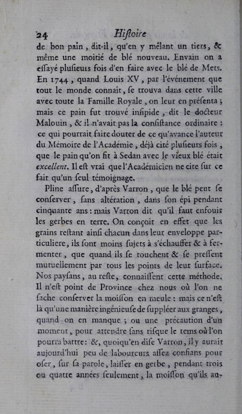 de bon pain , dit-il, qu’en y mêlant un tiers, 5c même une moitié de blé nouveau. Envain on a elTayé plufieuis fois d’en faire avec le blé de Mets. En 1744 , quand Louis XV, par l’événement que tout le monde connaît, fe trouva dans cette ville avec toute la Famille Royale , on leur en préfenta ; mais ce pain fut trouvé infipide , dit le doéleur Malouin , & iKn’avait pas la confiftance ordinaire : ce qui pourrait faire douter de ce qu’avance l’auteur du Mémoire de l’Académie , déjà cité plufieurs fois , que le pain qu’on fit à Sedan avec le vieux blé était excellent. Il eft vrai que l’Académicien ne cite fur ce fait qu’un feul témoignage. Pline allure, d’après Varron , que le blé peut fc conferver , fans altération , dans fon épi pendant cinquante ans : mais Varron dit qu’il faut enfouir les gerbes en terre. On conçoit en effet que les grains reliant ainfi chacun dans leur enveloppe par- ticulière, ils font moins fujets à s’échauffer & à fer- menter , que quand ils fe touchent & fe prellent mutuellement par tous les points de leur furface, Nospayfans , aurefte, connaiflent cette méthode. Il n’efl point de Province chez nous où l’on ne fâche conferver la moifion en meule : mais ce n’eft là qu’une manière ingénieufe de fuppléer aux granges, quand on en manque -, ou une précaution d’un moment > pour attendre fans rifque le temsoù l’on pourra battre: quoiqu’en dife Varron, il y aurait aujourd’hui peu Je laboureurs alfez confians pour ofer, fur fa parole, biffer en gerbe , pendant trois eu quatre, années feulement, la moiffon qu'ils au-