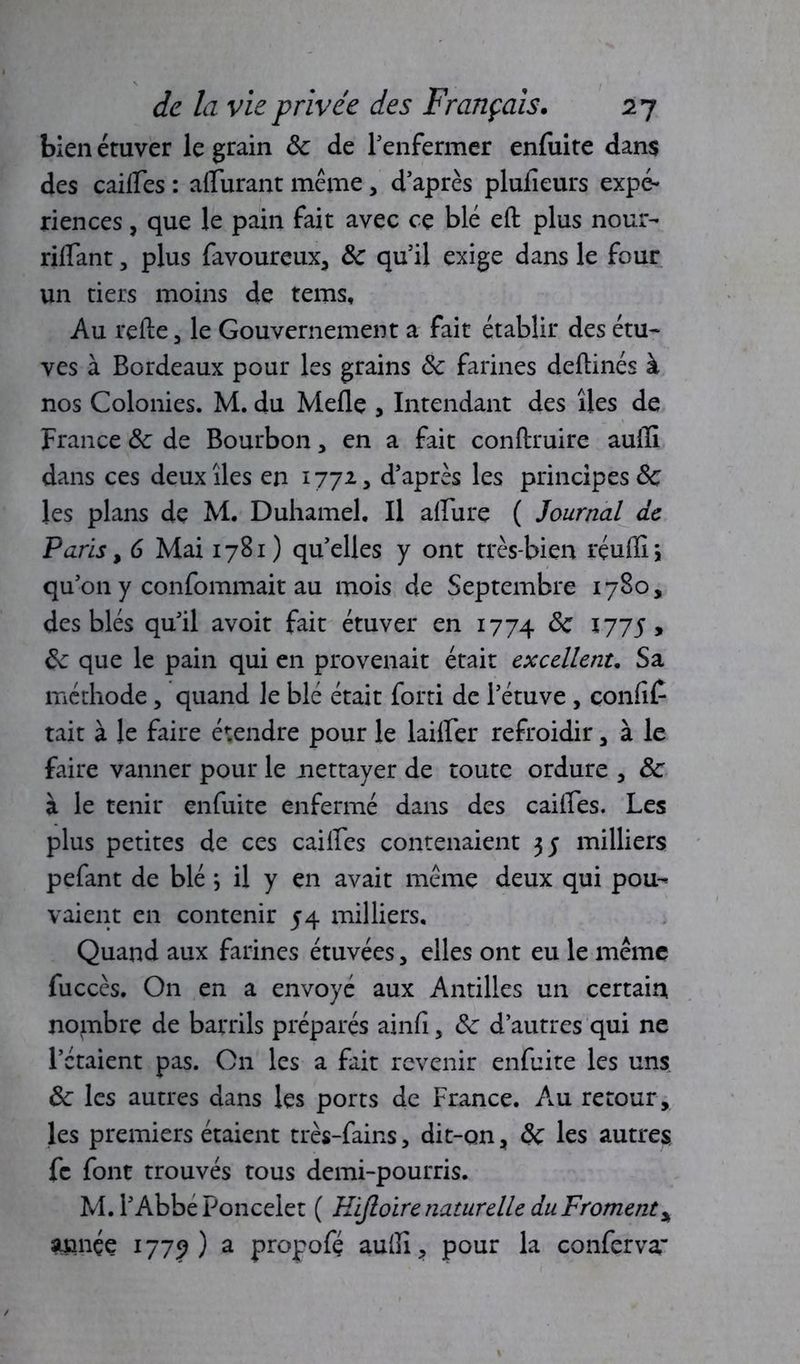 bien étuver le grain 8c de renfermer enfuite dans des cailfes : alfurant même, d’après plufieurs expé- riences , que le pain fait avec ce blé eft plus nour- ridant 3 plus favoureux, 8c qu’il exige dans le four un tiers moins de tems. Au relie 5 le Gouvernement a fait établir des étu- ves à Bordeaux pour les grains 8c farines deflinés à nos Colonies. M. du Melle , Intendant des îles de France 8c de Bourbon 3 en a fait conftruire aulîl dans ces deux îles en 1772, d’après les principes 8c les plans de M. Duhamel. Il allure ( Journal de Paris, 6 Mai 1781) qu’elles y ont très-bien réuffij qu’on y confommait au mois de Septembre 1780, des blés qu’il avoit fait étuver en 1774 & Î775 , 8c que le pain qui en provenait était excellent. Sa méthode 5 quand le blé était forti de l’étuve , confif tait à le faire étendre pour le lailfer refroidir 3 à le faire vanner pour le nettayer de toute ordure 3 8c à le tenir enfuite enfermé dans des cailfes. Les plus petites de ces cailfes contenaient 35 milliers pefant de blé ; il y en avait même deux qui pou- vaient en contenir 54 milliers. Quand aux farines étuvées, elles ont eu le même fuccès. On en a envoyé aux Antilles un certain nombre de barrils préparés ainli > 8c d’autres qui ne l’étaient pas. On les a fait revenir enfuite les uns 8c les autres dans les ports de France. Au retour , les premiers étaient très-fains, dit-on * 8c les autres fc font trouvés tous demi-pourris. M. l’Abbé Poncelet ( Kijloïre naturelle du Froment > année 177^) a propofç aullî, pour la conferva*