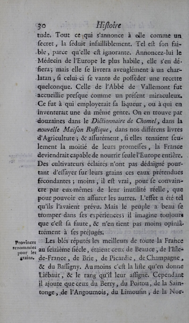 50 Uijlolre tude» Tout et qui s’annonce à elle comme un fecret, la féduit infailliblement. Tel effc fon fai* ble 3 parce qu’elle eft ignorante. Annoncez-lui le Médecin de l’Europe le plus habile, elle s’en dé* fiera j mais elle fe livrera aveuglément à un char- latan > fî celui-ci fe vante de polféder une recette quelconque. Celle de l’Abbé de Vallemont fut accueillie prefque comme un préfent miraculeux. Ce fut à qui employerait fa liqueur , ou à qui en inventerait une du même genre* On en trouve par douzaines dans le Dictionnaire de Chomeldans la nouvelle Maifon Rujlique , dans nos différens livres d’Agriculture \ 8c alfurément , li elles tenaient fem- lement la moitié de leurs promdfes , la France deviendrait capable de nourrir feule l’Europe entière. Des cultivateurs éclairés n’ont pas dédaigné pour- tant d’elfayer fur leurs grains ces eaux prétendues fécondantes*, moins, il eft vrai, pour fe convain- cre par eux-mêmes de leur inutilité réelle, que pour pouvoir en aifurer les autres. L’effet a été tel qu’ils l’avaient prévu. Mais le peuple a beau fe tromper dans fes expériences) il imagine toujours que c’eft fa faute, & n’en tient pas moins opiniâ- trement à fes préjugés. provinces Les blés réputés les meilleurs de toute la France renommées feizième fiécle, étaient ceux de Beauce , de l’Iflc- grains, de-France , de Brie , de Picardie, de Champagne , 8c du Bafïigny. Au moins c’cft la lifte qu’en donne Liébaut, 8c le rang qu’il leur aftîgne. Cependant il ajoute que ceux du Berry, du Poitou, de la Sain- tonge, de l’Angoumçis, du Limouftn, de la Nor-
