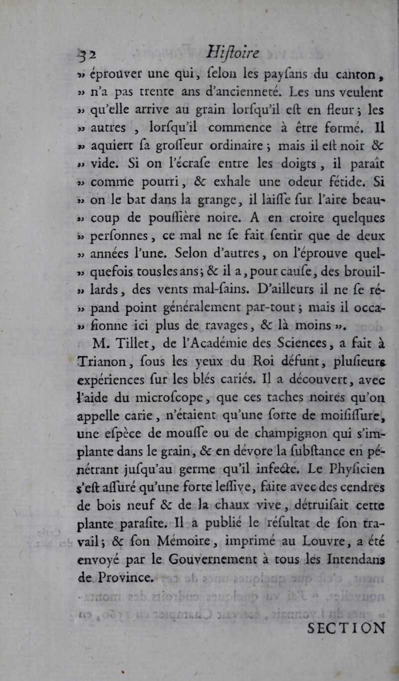 » éprouver une qui, félon les payfans du canton , s> n’a pas trente ans d’ancienneté. Les uns veulent « qu’elle arrive au grain lorfqu’il eft en fleur \ les » autres , lorfqu’il commence à être formé. Il »> aquiert fa grofleur ordinaire \ mais il elt noir ôc » vide. Si on l’écrafe entre les doigts , il paraît « comme pourri, Ôc exhale une odeur fétide. Si » on le bat dans la grange, il laifle fur l’aire beau- « coup de pouflière noire. A en croire quelques w perfonnes, ce mal ne fe fait fentir que de deux » années l’une. Selon d’autres, on l’éprouve quel- « quefois tous les ans i ôc il a, pour caufe, des brouil- jj lards, des vents mal-fains. D’ailleurs il ne fe ré- j> pand point généralement par-tout j mais il occa- »> fionne ici plus de ravages, ôc là moins ». M. Tillet^ de l’Académie des Sciences, a fait à Trianon, fous les yeux du Roi défunt, plufleurt expériences fur les blés cariés. Il a découvert, avec l’aide du microfcope, que ces taches noires qu’on appelle carie, n’étaient qu’une forte de moiflflure, une efpèce de moufle ou de champignon qui s’im- plante dans le grain, ôc en dévore la fubftance en pé- nétrant jufqu’au germe qu’il infe&e. Le Phyflcien s’eft afliiré qu’une forte leflîve, faite avec des cendres de bois neuf & de la chaux vive, détruifait cette plante paraflte. Il a publié le réfultat de fon tra- vail j ôc fon Mémoire, imprimé au Louvre, a été envoyé par le Gouvernement à tous les Intendant de Province. tiO SECTION