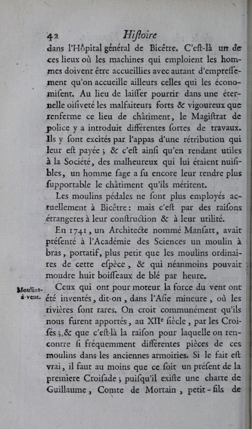 Moulin s- à-vcnc. 42 Uiftoire dans l’Hôpital général de Bicétre. C’eft-là un- de ces lieux où les machines qui emploient les hom- mes doivent être accueillies avec autant d’empreffe- ment qu’on accueille ailleurs celles qui les écono- mifent. Au lieu de laitier pourrir dans une éter- nelle oifiveté les malfaiteurs forts <5c vigoureux que renferme ce lieu de châtiment, le Magiftrat de police y a introduit différentes fortes de travaux* Ils y font excités par l’appas d’une rétribution qui leur eft payée j ôc c’eft ainfi qu’en rendant utiles à la Société, des malheureux qui lui étaient nuifi- bles, un homme fage a fu encore leur rendre plus fupportable le châtiment qu’ils méritent. Les moulins pédales ne font plus employés ac- tuellement à Bicétre: mais c’eft par des raifons étrangères à leur conftruétion Ôc à leur utilité. En 1741, un Architecte nommé Manfart, avait préfenté à l’Académie des Sciences un moulin à bras, portatif, plus petit que les moulins ordinai- res de cette efpèce , <Sc qui néanmoins pouvait , moudre huit boiffeaux de blé par heure. Ceux qui ont pour moteur la force du vent ont été inventés, dit-on , dans l’Afie mineure , où les rivières font rares. On croit communément qu’ils nous furent apportés, au XIIe fiècle , par les Croi- fés >,&: que c’eft-là la raifon pour laquelle on ren- contre fi fréquemment différentes pièces de ces moulins dans les anciennes armoiries. Si le fait eft vrai, il faut au moins que ce foit un préfent de la première Croifade > puifqu’il exifte une charte de Guillaume, Comte de Mortain , petit - fils de