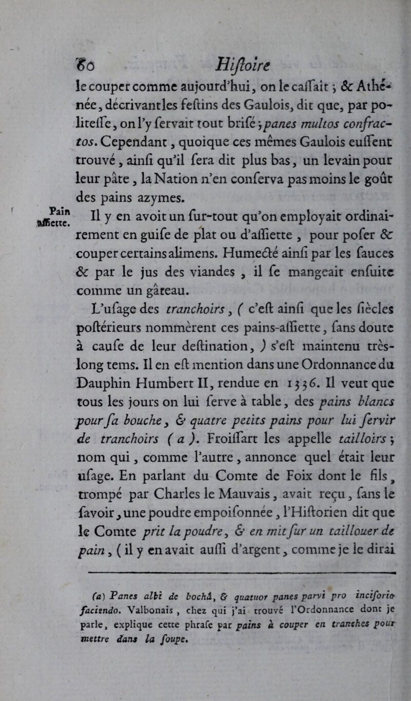Pain ftffictte. *0 Hijzoire le couper comme aujourd'hui, onlecailait 8c Athc* née, décrivant les feftins des Gaulois, dit que, par po- litelfe, on l'y fervait tout brifé jpanes multos confrac- tos. Cependant, quoique ces mêmes Gaulois euffent trouvé, ainfi qu’il fera dit plus bas, un levain pour leur pâte, la Nation n’en conferva pas moins le goût des pains azymes. Il y en avoit un fur-tout qu’on employait ordinai- rement en guife de plat ou d’alliette , pour pofer 8c couper certains alimens. Humeélé ainfi par les fauces 8c par le jus des viandes , il fe mangeait enfuitc comme un gâteau. L’ufage des tranchoirs, ( c’eft ainfi que les fiècles poftérieurs nommèrent ces pains-alliette, fans doute à caufe de leur deftination, ) s’eft maintenu très- long tems. Il en cfb mention dans une Ordonnance du Dauphin Humbert II, rendue en 13 $6. Il veut que tous les jours on lui ferve à table, des pains blancs pour fa bouche > & quatre petits pains pour lui fervir de tranchoirs (a ). Froiifart les appelle tailloirs j nom qui, comme l’autre , annonce quel était leur ufage. En parlant du Comte de Foix dont le fils, trompé par Charles le Mauvais, avait reçu, fans le favoir , une poudre empoifonnée, l’Hiftorien dit que le Comte prit la poudre, & en mit fur un tail louer de pain , ( il y en avait auffi d’argent, comme je le dirai (a) T ânes alii de bochâ, & quatuor panes parvi pro inciforicr facisndo. Valbonais , chez qui j’ai trouve l’Ordonnance dont je parle, explique cette phrafe par pains a couper en tranches pour mettre dans la foupe.
