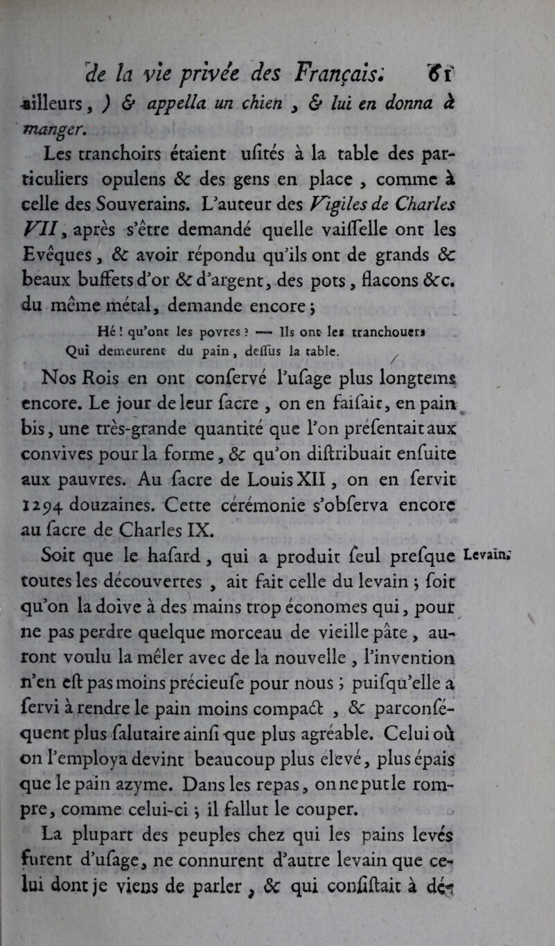 -ailleurs, ) & appella un chien > & lui en donna à manger. Les tranchoirs étaient ufités à la table des par- ticuliers opulens ôc des gens en place , comme à celle des Souverains. L'auteur des Vigiles de Charles VII, après s’être demandé quelle vailfelle ont les Evêques, 8c avoir répondu qu'ils ont de grands 8c beaux buffets d'or & d'argent, des pots, flacons 8cc. du même métal, demande encore. Hé ! qu’ont les povres ? — Ils ont le* tranchoucr* Qui demeurent du pain, deflus la table. Nos Rois en ont confervé l'ufage plus longtems encore. Le jour de leur facre , on en faifaic, en pain bis, une très-grande quantité que l'on préfentaitaux convives pour la forme, 8c qu'on diftribuait enfuite aux pauvres. Au facre de Louis XII, on en fervit 1294 douzaines. Cette cérémonie s’obferva encore au facre de Charles IX. Soit que le hafard , qui a produit feul prefque Levain.' routes les découvertes , ait fait celle du levain j foit qu'on la doive à des mains trop économes qui, pour ne pas perdre quelque morceau de vieille pâte , au- ront voulu la mêler avec de la nouvelle , l'invention n’en eft pas moins précieufe pour nous ; puifqu'elle a fervi à rendre le pain moins compaét , 8c parconfé- quent plus falutaire ainfi que plus agréable. Celui où on l'employa devint beaucoup plus elevé, plus épais que le pain azyme. Dans les repas, onneputle rom- pre, comme celui-ci *, il fallut le couper. La plupart des peuples chez qui les pains levés furent d’ufage, ne connurent d'autre levain que ce- lui dont je viens de parler , 8c qui codifiait à dc^