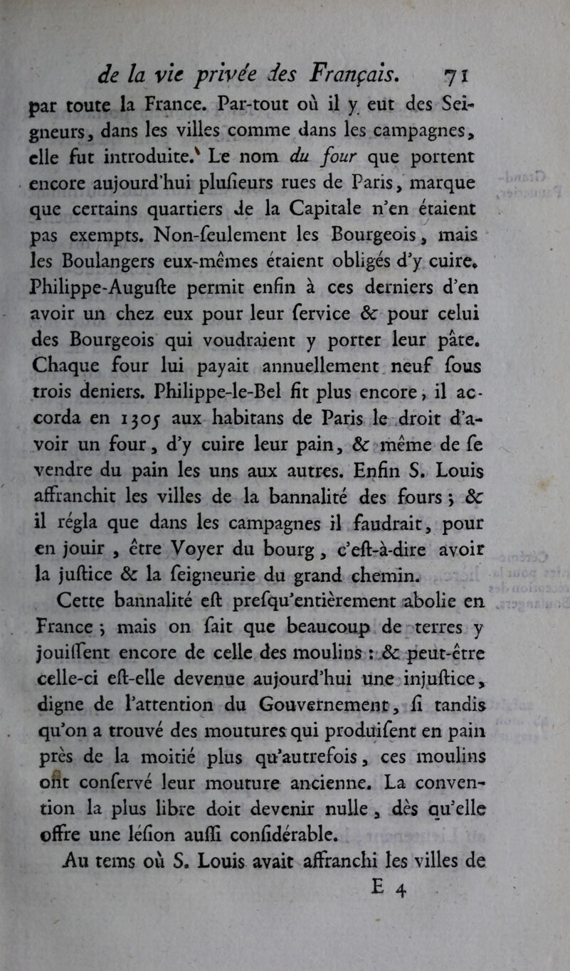 par toute la France. Par-tout où il y eut des Sei- gneurs, dans les villes comme dans les campagnes, elle fut introduite.* Le nom du four que portent encore aujourd’hui plufîeurs rues de Paris, marque que certains quartiers de la Capitale n'en étaient pas exempts. Non-feulement les Bourgeois, mais les Boulangers eux-mêmes étaient obligés d'y cuire* Philippe-Augufte permit enfin à ces derniers d'en avoir un chez eux pour leur fervice de pour celui des Bourgeois qui voudraient y porter leur pâte. Chaque four lui payait annuellement neuf fous trois deniers. Philippe-le-Bel fit plus encore, il ac- corda en 1305 aux habitans de Paris le droit d’a- voir un four, d’y cuire leur pain, de même de fe vendre du pain les uns aux autres. Enfin S. Louis affranchit les villes de la bannalité des fours > 3c il régla que dans les campagnes il faudrait, pour en jouir , être Voyer du bourg, c’eft-à-dire avoir la juftice 3c la feigneurie du grand chemin. Cette bannalité eft prefqu'entièrement abolie en France *, mais on fait que beaucoup de terres y jouilfent encore de celle des moulins : 3c peut-être celle-ci eft-elle devenue aujourd'hui une injuftice, digne de l'attention du Gouvernement, fi tandis qu'on a trouvé des moutures qui produifent en pain près de la moitié plus qu’autrefois, ces moulins ont confervé leur mouture ancienne. La conven- tion la plus libre doit devenir nulle, dès qu'elle offre une léfion aufïi confidérable. Au tems où S. Louis avait affranchi les villes de E 4