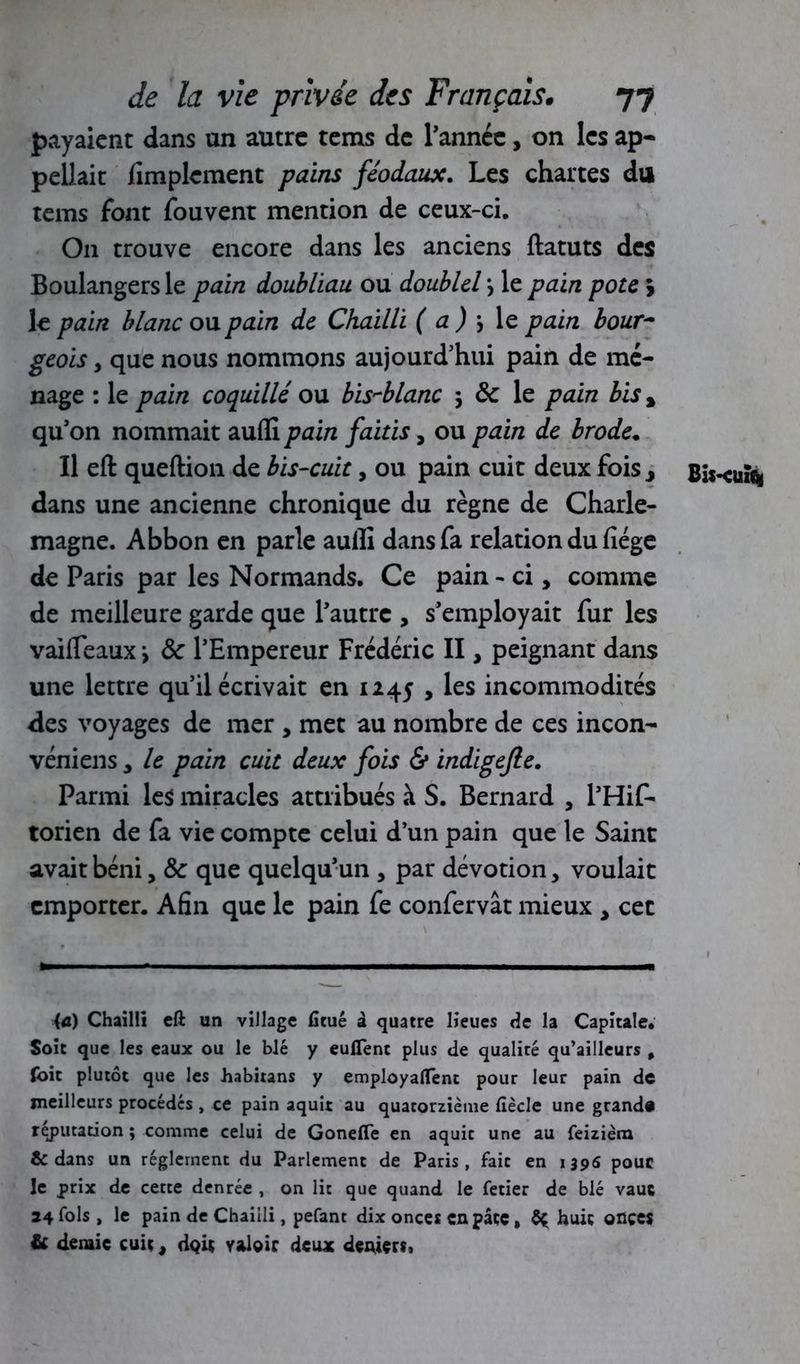 payaient dans un autre tems de Tannée, on les ap- peliait Amplement pains féodaux. Les chartes du tems font fouvent mention de ceux-ci. O11 trouve encore dans les anciens ftatuts des Boulangers le pain doubliau ou doubld > le pain pote j le pain blanc ou pain de Chadli (a) \ le pain bour- geois y que nous nommons aujourd’hui pain de mé- nage : le pain coquille ou bis-blanc 3 8c le pain bis % qu’on nommait aufli pain faitis, ou pain de brode. Il eft queftion de bis-cuit, ou pain cuit deux fois j dans une ancienne chronique du règne de Charle- magne. Abbon en parle aulîi dans fa relation du fiége de Paris par les Normands. Ce pain - ci, comme de meilleure garde que Tautrc , s’employait fur les vaifleaux \ 8c l’Empereur Frédéric II, peignant dans une lettre qu’il écrivait en 1245 , les incommodités des voyages de mer , met au nombre de ces incon- véniens * le pain cuit deux fois & indigefle. Parmi les miracles attribués à S. Bernard , l’Hif- torien de fa vie compte celui d’un pain que le Saint avait béni, 8c que quelqu’un , par dévotion, voulait emporter. Afin que le pain fe confervât mieux , cet (a) Chai 1 li eft un village ficué à quatre lieues de la Capitale. Soit que les eaux ou le blé y eufient plus de qualité qu’ailleurs , foit plutôt que les habitans y employaient pour leur pain de meilleurs procédés , ce pain aquit au quatorzième fiècle une grand# réfutation ; comme celui de Gonefte en aquit une au feizièra & dans un réglement du Parlement de Paris, fait en 139S pour le prix de cette denrée , on lit que quand le fetier de blé vauc 24 fols, le pain de Chailli, pefant dix onces en pâte, huit ofiçes & demie cuit, dQit yaloir dcuac deniers. Bis-cuî*