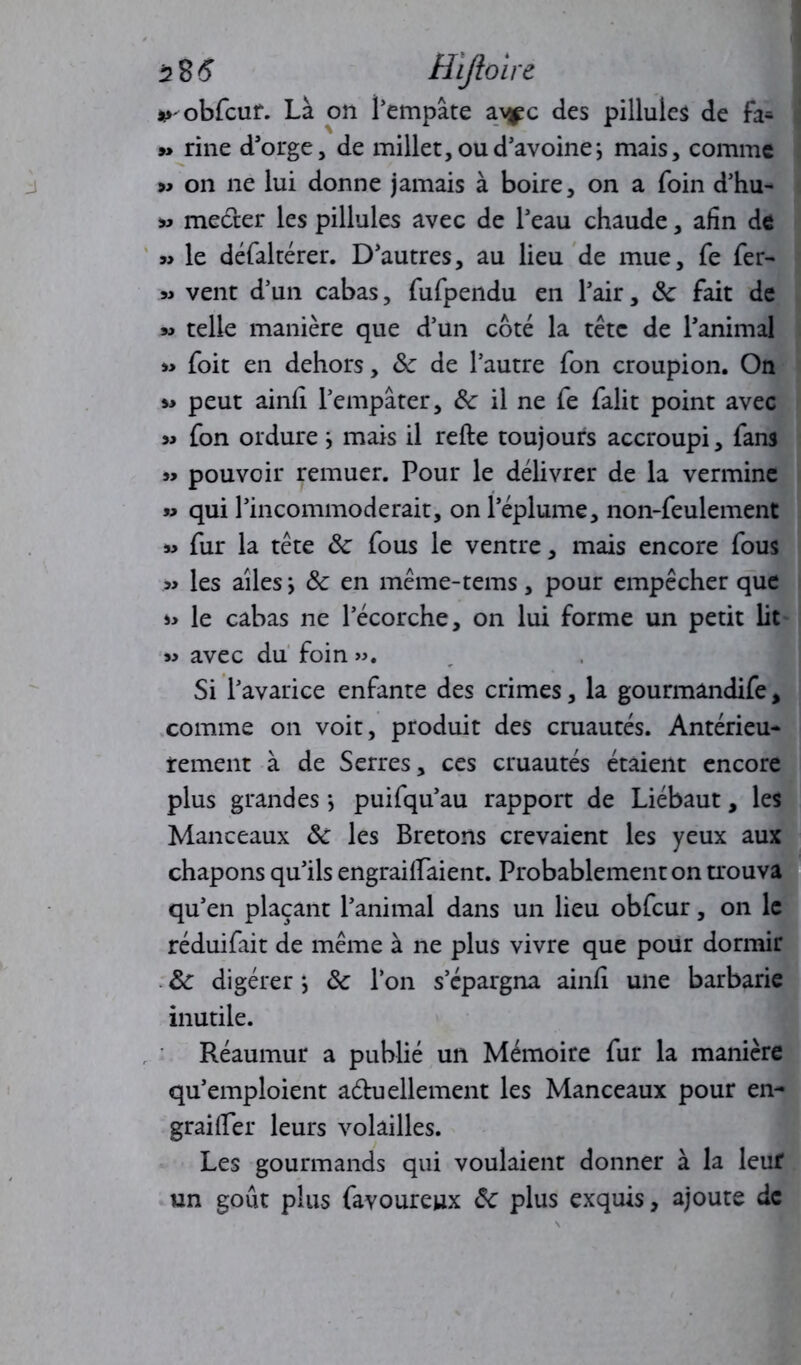 5 85 Hïjloire *>obfcur. Là on i’empâte a\^c des pillules de fa* »> rine d'orge, de millet, ou d’avoine ; mais, comme » on ne lui donne jamais à boire, on a foin d'hu- » mecter les pillules avec de l'eau chaude, afin de » le défaltérer. D'autres, au lieu de mue, fe fer- » vent d’un cabas, fufpendu en l'air, ôc fait de m telle manière que d’un coté la tête de l'animal « foit en dehors, &c de l’autre fon croupion. On » peut ainfi l'empâter, Ôc il ne fe falit point avec » fon ordure -, mais il refte toujours accroupi, fans » pouvoir remuer. Pour le délivrer de la vermine » qui l’incommoderait, on l'éplume, non-feulement » fur la tête ôc fous le ventre, mais encore fous » les ailes -, 8c en même-tems, pour empêcher que le cabas ne l’écorche, on lui forme un petit lit « avec du foin ». Si l'avarice enfante des crimes, la gourmândife, comme on voit, produit des cruautés. Antérieu- rement à de Serres, ces cruautés étaient encore plus grandes *, puifqu’au rapport de Liébaut, les Manceaux 8c les Bretons crevaient les yeux aux chapons qu'ils engrailfaient. Probablement on trouva qu'en plaçant l’animal dans un lieu obfcur, on le réduifait de même à ne plus vivre que pour dormir 8c digérer *, 8c l’on s’épargna ainfi une barbarie inutile. Réaumur a publié un Mémoire fur la manière qu’emploient a&uellement les Manceaux pour en- grailler leurs volailles. Les gourmands qui voulaient donner à la leuf un goût plus favoureux 8c plus exquis, ajoute de