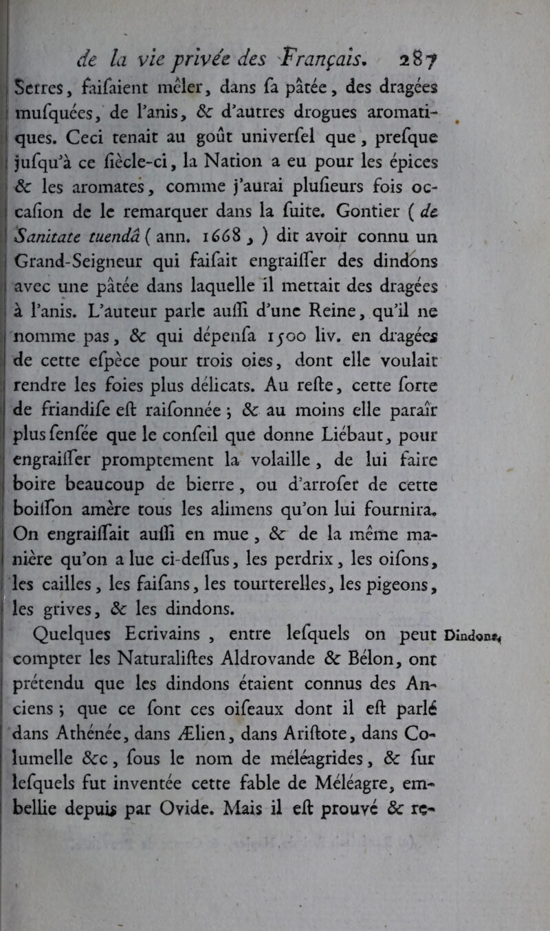 Serres, faifaient mêler, dans fa pâtée, des dragées mufquées, de l’anis, ôc d’autres drogues aromati- ques. Ceci tenait au goût univerfel que, prefque jufqu’à ce ftècle-ci, la Nation a eu pour les épices ôc les aromates, comme j’aurai plufteurs fois oc- cafion de le remarquer dans la fuite. Gontier ( de Sanitate tuendâ ( ann. 1668 > ) dit avoir connu un Grand-Seigneur qui faifait engrailfer des dindons avec une pâtée dans laquelle il mettait des dragées à l’anis. L’auteur parle auili d’une Reine, qu’il ne nomme pas, ôc qui dépenfa 1500 liv. en dragées de cette efpèce pour trois oies, dont elle voulait rendre les foies plus délicats. Au refte, cette forte de friandife eft raifonnée \ ôc au moins elle paraîr plusfenfée que le confeil que donne Liébaut, pour engrailfer promptement la volaille , de lui faire I boire beaucoup de bierre, ou d’arrofer de cette boilfon amère tous les alimens qu’on lui fournira. ; On engrailfait aulli en mue , ôc de la même ma- I ni-cre qu’011 a lue ci-delfus, les perdrix, les oifons, I les cailles, les faifans, les tourterelles, les pigeons, les grives, Ôc les dindons. Quelques Ecrivains , entre lefquels on peut Dindon^ compter les Naturaliftes Aldrovande ôc Bélon, ont prétendu que les dindons étaient connus des An- ciens ; que ce font ces oifeaux dont il eft parlé dans Athénée, dans Ælien, dans Ariftote, dans Co- îumelle ôcc, fous le nom de méléagrides, ôc fur lefquels fut inventée cette fable de Méléagre, em- bellie depuis par Ovide. Mais il eft prouvé ôc rç-