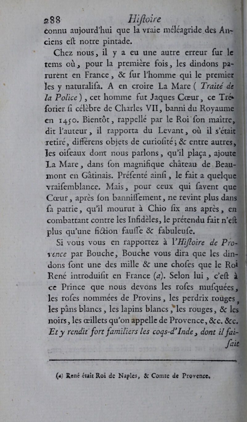 s8B Hijloire connu aujourd’hui que la vraie méléagride.des An- ciens eft notre pintade. Chez nous, il y a eu une autre erreur fur le tems où, pour la première fois, les dindons pa- rurent en France, 8c fur l’homme qui le premier les y naturalifa. A en croire La Mare ( Traité de la Police) , cet homme fut Jaques Cœur, ce Tré* forier fl célèbre de Charles VII, banni du Royaume en 1450. Bientôt, rappelle par le Roi fon maître, dit l’auteur, il rapporta du Levant, où il s était retiré, différens objets de curiofité; 8c entre autres, les oifeaux dont nous parlons, qu’il plaça, ajoute La Mare, dans fon magnifique château de Beau- mont en Gâtinais. Préfenté ainfi, le fait a quelque vraifemblance. Mais, pour ceux qui favent que Cœur, après fon bannilfement, ne revint plus dans fa patrie, qu’il mourut à Chio fix ans après, en combattant contre les Infidèles, le prétendu fait n’eft plus qu’une fi&ion fauffe 8c fabuleufe. Si vous vous en rapportez à YHifloire de Pro- rcnce par Bouche, Bouche vous dira que les din- dons font une des mille 8c une chofes que le Roi René introduisit en France (a). Selon lui , c’eft à ce Prince que nous devons les rofes mufquées, les rofes nommées de Provins, les perdrix rouges les pans blancs , les lapins blancs ,*les rouges, 8c les noirs, les œillets qu’on appelle de Provence, 8cc. ôcc. Et y rendit fort familiers les coqs-d’Inde , dont il fai- fait (*) René était Roi de Naples, & Comte de Provence*