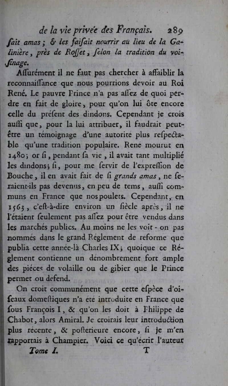 fait amas ; & les faifait nourrir au lieu de la Ga~ linïère, près de RoJJet , félon la tradition du vol- 'finage* Apurement il ne faut pas chercher à affaiblir la reconnaiffance que nous pourrions devoir au Roi René. Le pauvre Prince n’a pas allez de quoi per- dre en fait de gloire , pour qu’on lui ôte encore celle du préfent des dindons. Cependant je crois aulli que, pour la lui attribuer, il faudrait peut- être un témoignage d’une autorité plus refpeéta- | ble qu’une tradition populaire. Rene mourut en 1480 j or fi , pendant fa vie , il avait tant multiplié les dindonsifi, pour me fervir de l’exprefiîon de Bouche, il en avait fait de fi grands amas, ne fe- raient-ils pas devenus, en peu de tems, auflî com- muns en France que nos poulets. Cependant, en 1563, c’eft-à-dire environ un fiècle après, il ne I l’étaient feulement pas allez pour être vendus dans j les marchés publics. Au moins ne les voir - on pas i nommés dans le grand Réglement de reforme que publia cette année-là Charles IX j quoique ce Ré- j glement contienne un dénombrement fort ample I des pièces de volaille ou de gibier que le Prince permet ou defend. On croit communément que cette efpèce d’oi- feaux domeftiques n’a ete introduite en France que <i fous François I, & qu’on les doit à Philippe de  Chabot, alors Amiral. Je croirais leur introduction plus récente, tk pofierieure encore, fi je m’en ^apportais à Champier. Voici ce qu’écrit l’auteur Terne L T