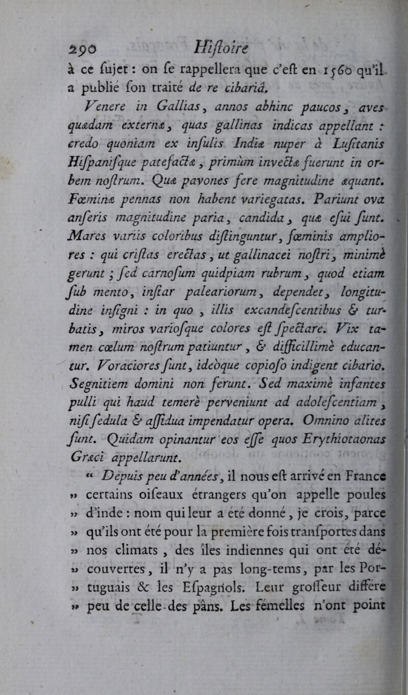 à cc fujet : on fe rappellera que c’eft en 1560 qu’il a publie Ton traité de re cibariâ. Venere in G allias, annos abhinc paucos y aves qu&dam externe, quas gallinas indicas appellant : credo quoniam ex infulis Indu nuper à Lujïtanis Hifpanifque patefaclœ,, primùm invecla fuerunt in or* bem nojlrum. Quoi pavones fere magnitudine œquant. Fœmina pennas non habent variegatas. Pariunt ova. anferis magnitudine paria, candida > qu& efui funt• Mares variis coloribus dijlinguntur, fœminis ampho- res : qui crijlas ereclas, ut gallinacei nojlri 3 minimb gerunt ; fed carnofum quidpiam rubrum > quod etiam fub mento, infar paleariorum, dependet > longitu- dine injigni : in quo , illis excandefcentibus & tur- bâtis y miros variofque colores ejl fpeclare. Vix ta- men cœlum nojlrum patiuntur, & dijfcillimè educan- tur. Voradores funt, ideoque copiofo indigent cibario. Segnitiem domini non ferunt. Sed maxime infantes pulli qui haud temcre perveniunt ad adolefcentiam y nififedula & ajjidua impendatur opéra. Omnino alites funt. Quidam opinantur eos ejfe quos Erythiotaonas Gr&ci appellarunt. « Depuis peu d'années, il nous eft arrivé en France » certains oifeaux étrangers qu’on appelle poules » d’inde : nom qui leur a été donné , je crois, parce » qu’ils ont été pour la première fois tranfportes dans » nos climats , des îles indiennes qui ont été dé- >» couvertes, il n’y a pas long-tems, par les Por- » tuguais & les Efpagriols. Leur grolTeur différé peu de celle des pans. Les femelles n’ont point