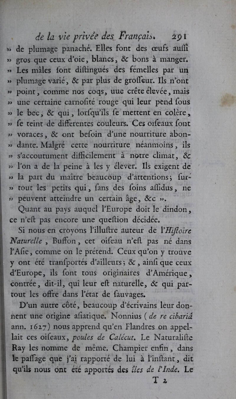 y» de plumage panaché. Elles font des œufs auflî 99 gros que ceux d’oie, blancs , 8c bons à manger. 99 Les mâles font diftingués des femelles par un » plumage varié, 8c par plus de grolfeur. Ils n’ont » point, comme nos coqs, uue crête élevée, mais » une certaine carnofîté rouge qui leur pend fous a> le bec, 8c qui, lorfqu’ils fe mettent en colère, « fe teint de differentes couleurs. Ces oifeaux font » voraces, 8c ont befoin d’une nourriture abon- » dante. Malgré cette nourriture néanmoins, ils » s’accoutument difficilement à notre climat, 8c » l’on a de la peine à les y élever. Ils exigent de « la part du maître beaucoup d’attentions} fur- » tout les petits qui, fans des foins affidus, ne « peuvent atteindre un certain âge, 8cc ». Quant au pays auquel l’Europe doit le dindon , ce n’eft pas encore une queftion décidée. Si nous en croyons l’illuftre auteur de YHiJloire Naturelle , Buffon, cet oifeau n’efl pas né dans l’Afie, comme on le prétend. Ceux qu’on y trouve y ont été tranfportés d’ailleurs} 8c, ainfi que ceux d’Europe, ils font tous originaires d’Amérique, contrée, dit-il, qui leur eft naturelle, 8c qui par- tout les offre dans l’état de fauvages. D’un autre côté, beaucoup d’écrivains leur don- nent une origine afiatique. Nonnius ( de re cibariâ ann. 1627) nous apprend qu’en Flandres on appel- lait ces oifeaux, poules de Calécut. Le Naturalise Ray les nomme de même. Champier enfin, dans le paffage que j’ai rapporté de lui à l’inftant, dit qu’ils nous ont été apportés des îles de l'Inde. Le