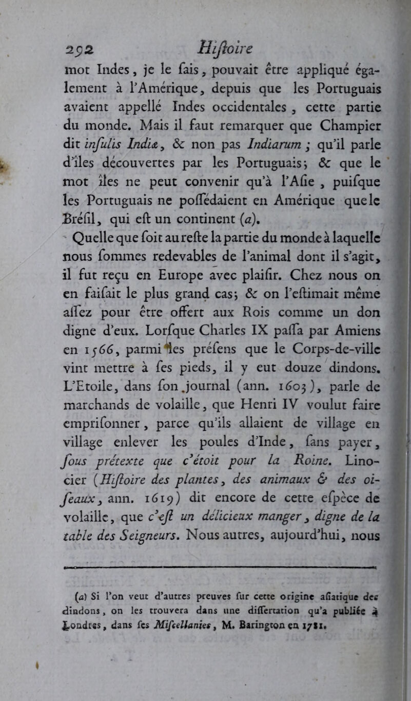 z $2 Hijîoire mot Indes, je le fais, pouvait être appliqué éga- lement à T Amérique, depuis que les Portuguais avaient appellé Indes occidentales , cette partie du monde. Mais il faut remarquer que Champier dit infulis Indu, ôc non pas Indiarum ; qu’il parle d’îles découvertes par les Portuguais i ôc que le mot îles ne peut convenir qu’à l’Afîe , puifque les Portuguais ne poffédaient en Amérique que le Bréfil, qui eft un continent (a). Quelle que foit aurefte la partie du monde à laquelle nous fommes redevables de l’animal dont il s’agit, il fut reçu en Europe avec plaifir. Chez nous on en faifait le plus grand cas*, ôc on Périmait même allez pour être offert aux Rois comme un don digne d’eux. Lorfque Charles IX palla par Amiens en 1566, parmi ^es préfens que le Corps-de-villc vint mettre à fes pieds, il y eut douze dindons. L’Etoile, dans fon Journal (ann. 1603), parle de marchands de volaille, que Henri IV voulut faire emprifonner, parce qu’ils allaient de village en village enlever les poules d’Inde, fans payer, fous prétexte que c étoit pour la Roine. Lino- cier (Hijîoire des plantes, des animaux & des oi- feaux, ann. 1619) dit encore de cette efpèce de volaille, que cejl un délicieux manger, digne de la table des Seigneurs. Nous autres, aujourd’hui, nous (a) Si l’on veut d’autres preuves fur cette origine afiatique dee dindons, on les trouvera dans une diflertacion qu’a publiée 4