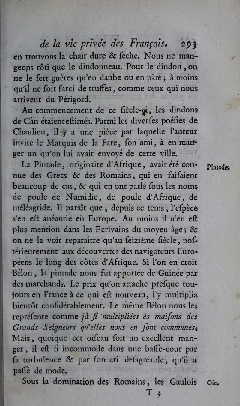 en trouvons la chair dure 8c féche. Nous ne man- geons rôti que le dindonneau. Pour le dindon, on ne Je fert guères qu’en daube ou en pâté ; à moins j qu’il ne foit farci de truffes, comme ceux qui nous arrivent du Périgord. Au commencement de ce flècle-ji, les dindons de Cân étaient eftimés. Parmi les diverfes poéfies de Chaulieu, il>ÿ a une pièce par laquelle l’auteur invite le Marquis de la Fare, fon ami, à en mari» ger un qu’on lui avait envoyé de cette ville. La Pintade, originaire d’Afrique, avait été con- nue des Grecs 8c des Romains, qui en faifaient beaucoup de cas, 8c qui en ont parlé fous les noms de poule de Numiiie, de poule d’Afrique, de méléagride. Il paraît que , depuis ce tems, l’efpèce s’en eft anéantie eh Europe. Au moins il n’en eft plus mention dans les Ecrivains du moyen âge ; 8c on ne la voit reparaître qu’au feizième fiècle, pof- térieurement aux découvertes des navigateurs Euro- péens le long des côtes d’Afrique. Si l’on en croit Bélon, la pintade nous fut apportée de Guinée par des marchands. Le prix qu’on attache prefque tou- jours en France à ce qui eft nouveau, l’y multiplia bientôt confîdérablement. Le même Bélon nous les repréfente comme jà fi 'multipliées es maifons des Grands - Seigneurs qu'elles nous en font communes4 Mais, quoique cet oifeau foit un excellent man- ger , il eft fi incommode dans une baffe-cour par fa turbulence 8c par fon cri défagréable, qu’il a palfé de mode. Sous la domination des Romains, les Gaulois T * ‘ Pinta^fl; Oie*