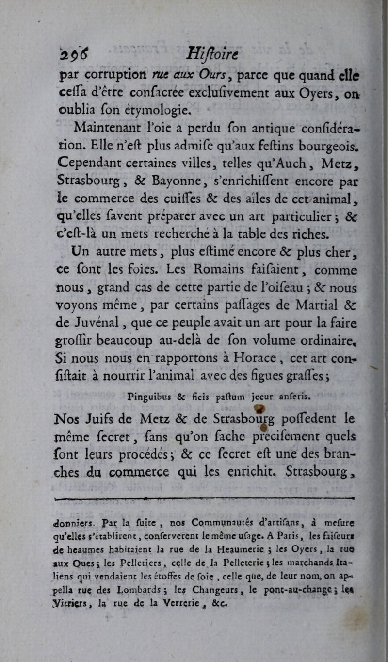 zptf Hiftoirt par corruption rus aux Ours , parce que quand elle cella d’érre conftcree exclufivement aux Oyers, on oublia fon étymologie. Maintenant l’oie a perdu Ton antique confidéra- tion. Elle n’eft plus admife qu’aux feftins bourgeois. Cependant certaines villes, telles qu’Auch, Metz, Strasbourg, 8c Bayonne, s’enrichifiTent encore par le commerce des cuilles 8c des ailes de cet animal, qu’elles favent préparer avec un art particulierj 8c c’eft-là un mets recherche à la table des riches. Un autre mets, plus eftimé encore 8c plus cher, ce font les foies. Les Romains faifaient, comme nous, grand cas de cette partie de l’oifeau y 8c nous voyons meme, par certains paflages de Martial 8c de Juvénal, que ce peuple avait un art pour la faire groflir beaucoup au-delà de fon volume ordinaire. Si nous nous en rapportons à Horace, cet art corn- fiftait à nourrir l’animal avec des figues grades •> Pinguibus & ficis partum jecur anferis. Nos Juifs de Metz 8c de Strasbourg poifedent le jnéme fecrec, fans qu’on fâche precifement quels font leurs procédés i 8c ce fecret eft une des bran- ches du commerce qui les enrichit. Strasbourg, donniers. Par la fuite , nos Communautés d’artifans, à mefure qu’elles s'établirent, conferverent le même ufage. A Paris, les faifeur* de heaumes habitaient la rue de la Heaumerie ; les Oyers, la ruo aux Oues; les Pelletiers, celle de la Pelleterie ; les marchands Ita- liens qui vendaient les étoffes de foie , celle que, de leur nom, on ap- pella ruç des Lombards; le* Changeurs, le ponç-au-change; U* Vitriers, la rue de la Verrerie 4 &ç.