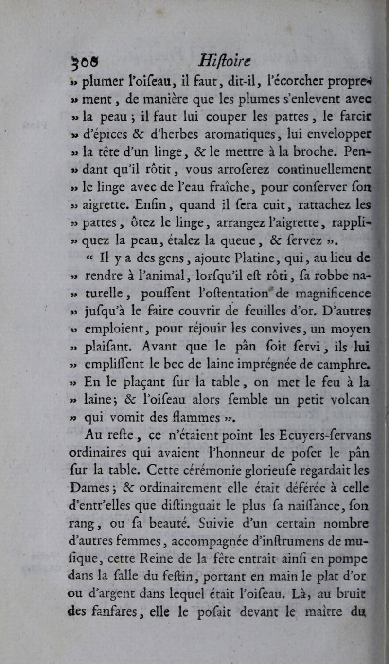 5©® Hifloirc w plumer l’oifeau, il faut, dit-il, l’écorcher propret »> ment, de manière que les plumes s’enlevent avec » la peau } il faut lui couper les pattes, le farcir » d’épices ôc d’herbes aromatiques, lui envelopper « la tête d’un linge, 8c le mettre à la broche. Pen- » dant qu’il rôtit, vous arroferez continuellement » le linge avec de l’eau fraîche, pour conferver fou « aigrette. Enfin, quand il fera cuit, rattachez les pattes, ôtez le linge, arrangez l’aigrette, rappli- » quez la peau, étalez la queue, 8c fervez «. « Il y a des gens, ajoute Platine, qui, au lieu de « rendre à l’animal, lorfqu’il efi: rôti, fa robbe na- 39 turelle, pouffent l’o(tentation de magnificence >3 jufqu’à le faire couvrir de feuilles d’or. D’autres »3 emploient, pour réjouir les convives, un moyen 33 plaifant. Avant que le pan foit fervi, ils lui 33 empliffent le bec de laine imprégnée de camphre. 33 En le plaçant fur la table, on met le feu à la 33 laine} 8c l’oifeau alors femble un petit volcan 33 qui vomit des flammes »>. Au refte , ce n’étaient point les Ecuyers-fervans ordinaires qui avaient l’honneur de pofer le pan fur la table. Cette cérémonie glorieufe regardait les Dames} 8c ordinairement elle était déférée à celle d’entr’elles que diflinguait le plus fa naiffance, fon rang, ou fa beauté. Suivie d’un certain nombre d’autres femmes, accompagnée d’inftrumens de mu- iique, cette Reine de la fête entrait ainfi en pompe dans la falle du feftin, portant en main le plat d’or ou d’argent dans lequel était l’oifeau. Là, au bruit des fanfares, elle le pofait devant le maître du