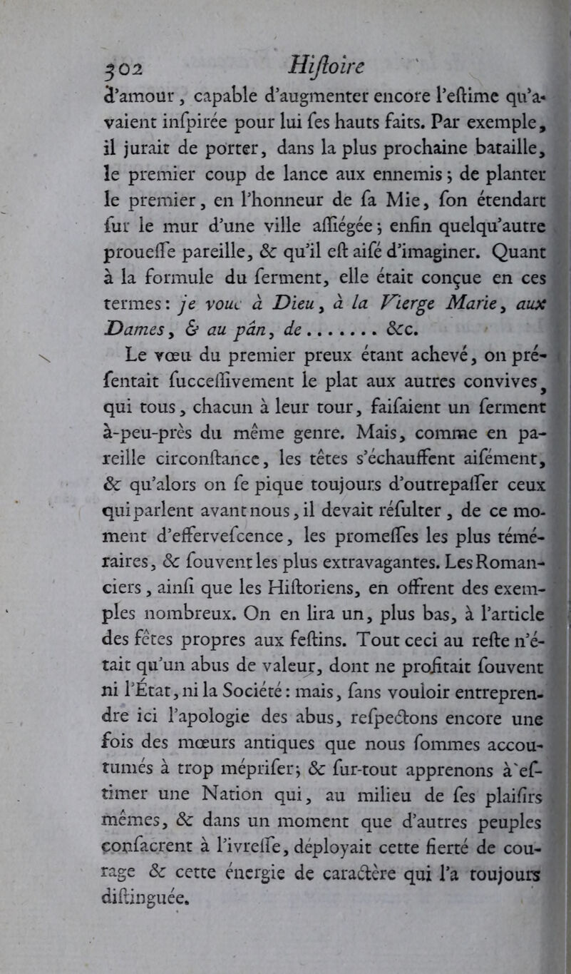 3 02 Hijloire d’amour, capable d’augmenter encore l’eftime qu’a- vaient infpirée pour lui fes hauts faits. Par exemple, il jurait de porter, dans la plus prochaine bataille, le premier coup de lance aux ennemis ; de planter le premier, en l’honneur de fa Mie, fon étendart fur le mur d’une ville affiégée ; enfin quelqu’autre proueffe pareille, 8c qu’il eft aifé d’imaginer. Quant à la formule du ferment, elle était conçue en ces termes: je voue à Dieu, à la Vierge Marie, aux Dames y & au pan y de ôcc. Le vœu du premier preux étant achevé, on pré- Tentait fuccefiîvement le plat aux autres convives qui tous, chacun à leur tour, faifaient un ferment à-peu-près du même genre. Mais, comme en pa- reille circonftance, les têtes s’échauffent aifément, 8c qu’alors on fe pique toujours d’outrepalfer ceux quiparlent avant nous, il devait réfulter , de ce mo- ment d’effervefcence, les promeffes les plus témé- raires , 8c fouvent les plus extravagantes. Les Roman- ciers , ainfi que les Hiftoriens, en offrent des exem- ples nombreux. On en lira un, plus bas, à l’article des fêtes propres aux feftins. Tout ceci au refte n’é- tait qu’un abus de valeur, dont ne profitait fouvent ni l’État,ni la Société : mais, fans vouloir entrepren- dre ici l’apologie des abus, refpeétons encore une fois des mœurs antiques que nous fommes accou- tumés à trop mépriferj 8c fur-tout apprenons à'ef- timer une Nation qui, au milieu de fes plaifirs mêmes, 8c dans un moment que d’autres peuples eonfacrent à l’ivreffe, déployait cette fierté de cou- rage 8c cette énergie de caractère qui l’a toujours diflinguée.