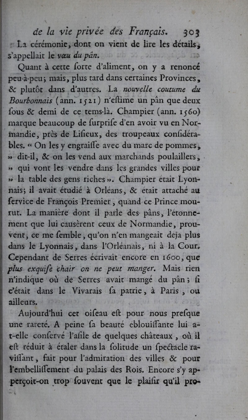 La cérémonie, dont on vient de lire les détails, ! s’appellait le vœu du pan. Quant à cette forte d’aliment, on y a renoncé ! peu-à-pcu} mais, plus tard dans certaines Provinces, êc plutôt dans d’autres. La nouvelle coutume du Bourbonnais ( ann. 1511 ) n'eflime un pan que deux fous Sc demi de ce tems-là. Champier (ann. 1560) marque beaucoup de furprife d’en avoir vu en Nor- mandie, près de Lifieux, des troupeaux considéra- bles. « On les y engraiffe avec du marc de pommes, >» dit-il, &: on les vend aux marchands poulaillers, » qui vont les vendre dans les grandes villes pour » la table des gens riches». Champier était Lyon- nais ; il avait étudié à Orléans, ôc était attaché au fervice de François Premier, quand ce Prince mou- rut. La manière dont il parle des pans, l’étonne- ment que lui causèrent ceux de Normandie, prou- vent, ce me femble, qu’on n’en mangeait déjà plus dans le Lyonnais, dans l’Orléanais, ni à la Cour, Cependant de Serres écrivait encore en 1600, que plus exquife chair on ne peut manger. Mais rien n’indique où de Serres avait mangé du pan \ (i c’était dans le Vivarais fa patrie, à Paris , ou ailleurs. Aujourd’hui cet oifeau eft pour nous prefque une rareté. A peine fa beauté eblouilfante lui a- t-elle confervé l’afile de quelques châteaux , où il eft réduit à étaler dans la folitude un fpeétacle ra- vivant , fait pour l’admiration des villes & pour rembelliirement du palais des Rois. Encore s’y ap- pcrçoit-on trop fouveut que le plaifir qu’il pro»