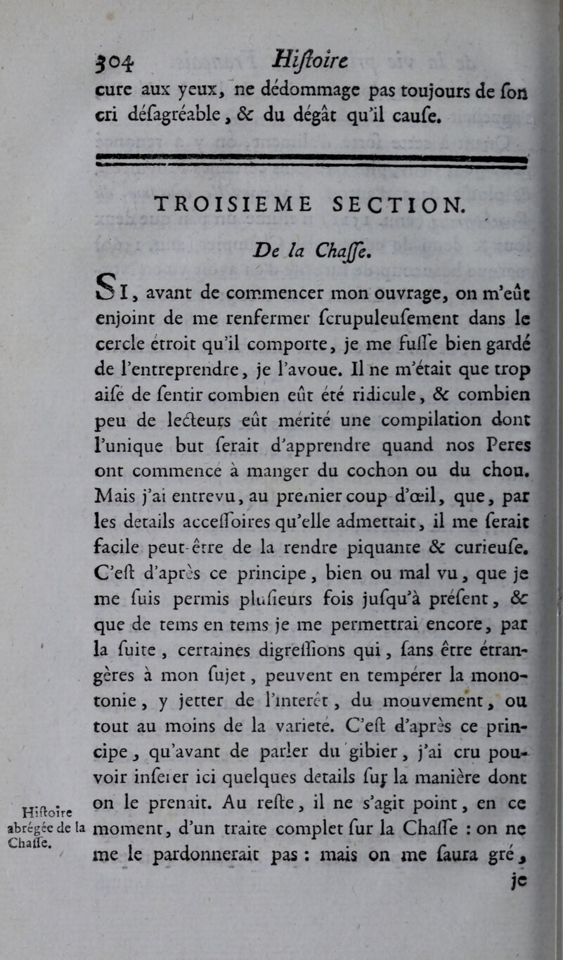 cure aux yeux, ne dédommage pas toujours de Ton cri défagréable, ôc du dégât qu’il caufe. Hîftoire abrégée de ChaOe. TROISIEME SECTION. De la Chaffe. SI, avant de commencer mon ouvrage, on m’eut enjoint de me renfermer fcrupuleufement dans le cercle étroit qu’il comporte, je me fulfe bien gardé de l’entreprendre, je l’avoue. Il ne m’était que trop aife de fentir combien eût été ridicule, ôc combien peu de ledteurs eût mérité une compilation dont l’unique but ferait d’apprendre quand nos Peres ont commence à manger du cochon ou du chou. Mais j’ai entrevu, au premier coup d’œil, que, par les details accdfoires qu’elle admettait, il me ferait facile peut-être de la rendre piquante ôc curieufe. C’eft d’après ce principe, bien ou mal vu, que je me fuis permis pluheurs fois jufqu’à préfent, ôc que de tems en tems je me permettrai encore, par la fuite , certaines digrelîions qui, fans être étran- gères à mon fujet, peuvent en tempérer la mono- tonie , y jetter de l’intérêt, du mouvement, ou tout au moins de la variété. C’eft d’après ce prin- cipe , qu’avant de parler du gibier, j’ai cru pou- voir infeier ici quelques details fuj la manière dont on le prenait. Au refte, il ne s’agit point, en ce moment, d’un traite complet fur la ChalTe : on ne me le pardonnerait pas : mais on me faura gré 3 je