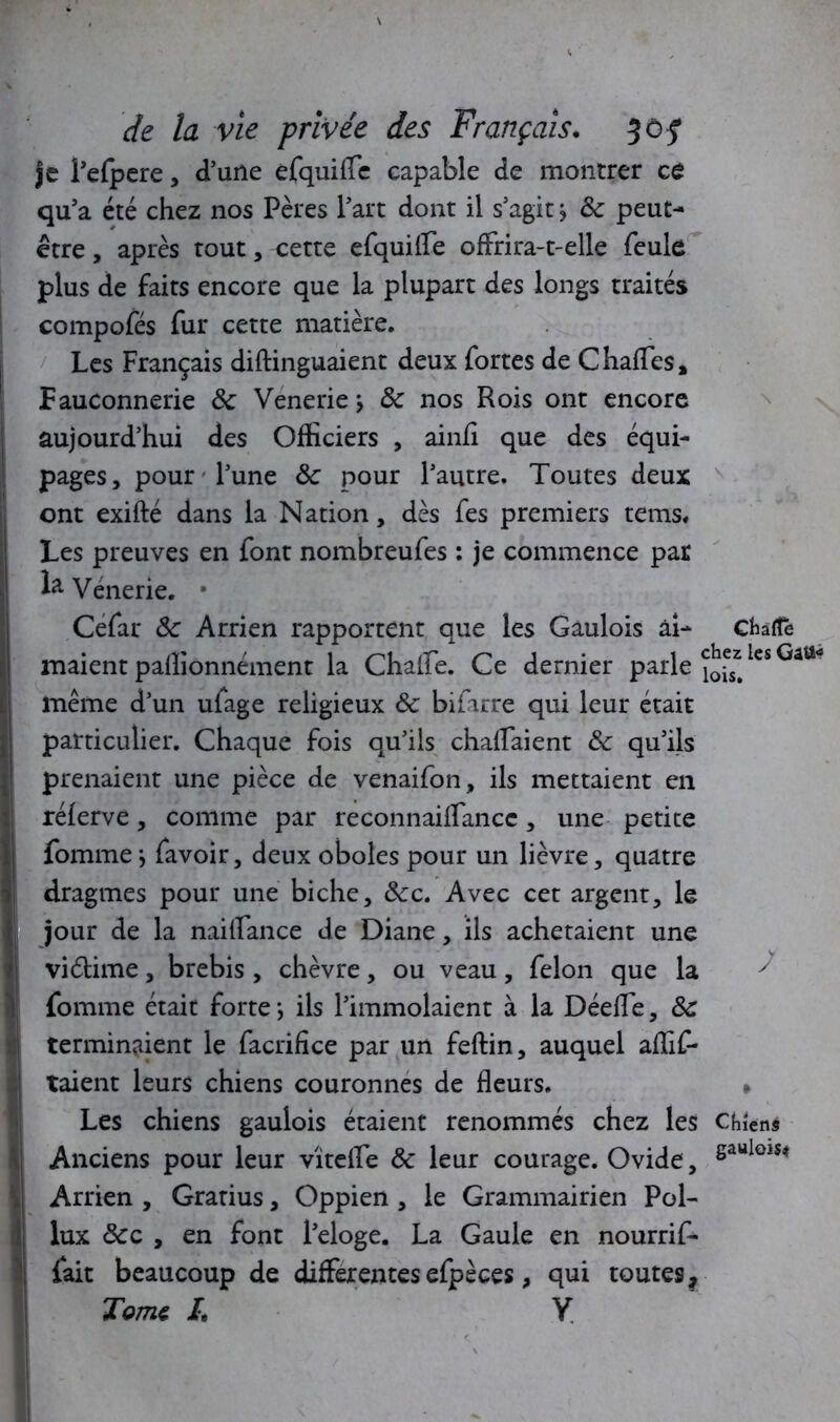 je Lelpere, d’une efquiffe capable de montrer ce qu’a été chez nos Pères l’art dont il s’agit j 8c peut- être , après tout, cette efquiffe offrira-t-elle feule plus de faits encore que la plupart des longs traités compofés fur cette matière. Les Français diftinguaient deux fortes de Chaffes» Fauconnerie 8c Venerie > 8c nos Rois ont encore aujourd’hui des Officiers , ainfi que des équi- pages, pour l’une 8c pour l’autre. Toutes deux ont exifté dans la Nation, dès fes premiers tems. Les preuves en font nombreufes : je commence par k Vénerie. • Cefar 8c Arrien rapportent que les Gaulois ai- charte maient palîionnément la Chaffe. Ce dernier parle ^les même d’un ufage religieux 8c bifarre qui leur était particulier. Chaque fois qu’ils châtiaient 8c qu’ils prenaient une pièce de venaifon, ils mettaient en rélerve, comme par reconnaiffancc, une petite fournie j favoir, deux oboles pour un lièvre, quatre dragmes pour une biche, 8cc. Avec cet argent, le jour de la naiffance de Diane, ils achetaient une viélime, brebis , chèvre , ou veau , félon que la y fournie était forte} ils l’immolaient à la Déeffe, 8c terminaient le facrifice par un feftin, auquel affif- ! taient leurs chiens couronnes de fleurs. » Les chiens gaulois étaient renommés chez les Chiens 1 Anciens pour leur vîteffe 8c leur courage. Ovide, fiaulols* I Arrien , Gratius, Oppien , le Grammairien Pol- lux 8cc , en font l’eloge. La Gaule en nourrif- fait beaucoup de differentes efpèces, qui toutes. Tome I. Y Il ■ <’ I ■ 1 / ‘