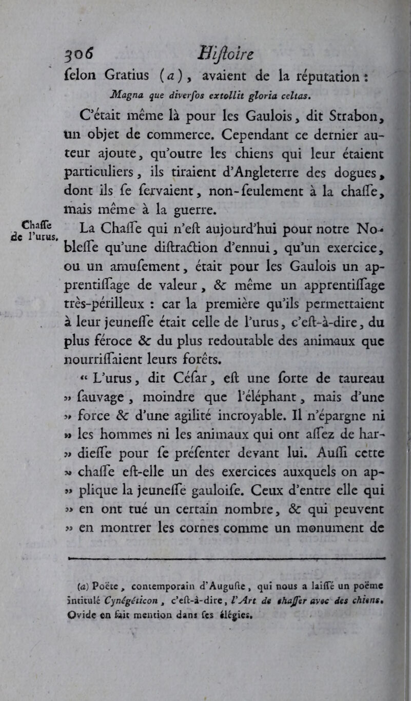 Chaffe de l’urus. 30 6 Eijloire félon Gratius ( a ), avaient de la réputation : Magna que diverfos extollit glorïa celtas. Cétait même là pour les Gaulois, dit Strabon, Un objet de commerce. Cependant ce dernier au- teur ajoute, qu'outre les chiens qui leur étaient particuliers, ils tiraient d’Angleterre des dogues , dont ils fe fervaient, non-feulement à la chalfe, mais même à la guerre. La Chaife qui n’eft aujourd’hui pour notre No- blelfe qu’une diftra&ion d’ennui, qu’un exercice, ou un amufement, était pour les Gaulois un ap- prentilTage de valeur, 3c même un apprentilTage très-périlleux : car la première qu’ils permettaient à leur jeunelfe était celle de l’urus, c’eft-à-dire, du plus féroce 3c du plus redoutable des animaux que nourrilfaient leurs forêts. “ L’urus, dit Céfar, eft une forte de taureau « fauvage , moindre que l’éléphant, mais d’une >♦ force 3c d’une agilité incroyable. Il n’épargne ni » les hommes ni les animaux qui ont allez de har- dieffe pour fe préfenter devant lui. Audi cette >» chaife eft-elle un des exercices auxquels on ap- » plique la jeunelfe gauloife. Ceux d’entre elle qui » en ont tué un certain nombre, 3c qui peuvent » en montrer les cornes comme un monument de (a) Poëte , contemporain d’Augufte , qui nous a laifiTé un poëme intitulé Cynégéiicon t c’eft-à-dire, VArt de thajfer avec des chiens* Ovide en tait mention dans Tes élégies.