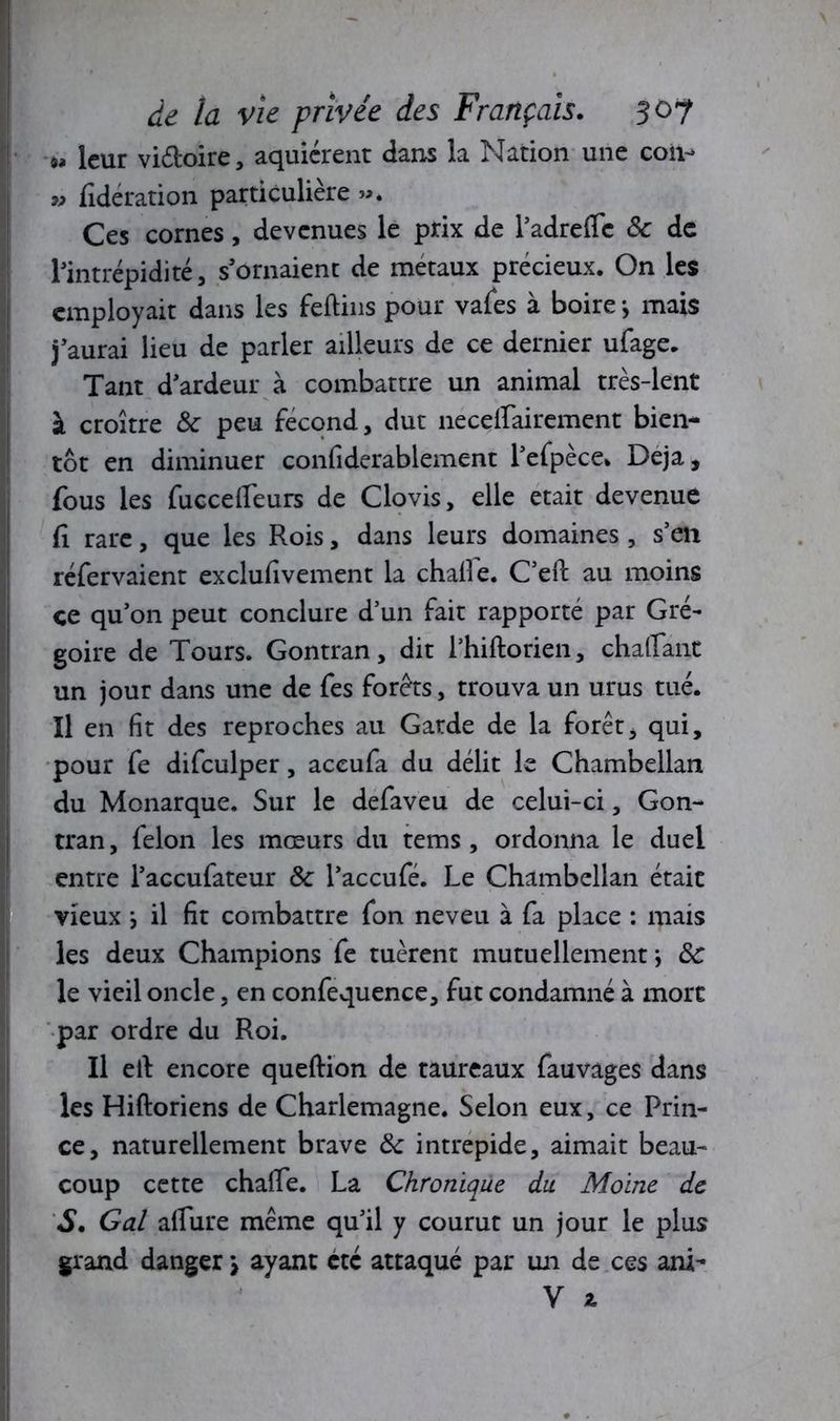 « leur vi&oire, aquiérent dans la Nation une coii- » fidération particulière ». Ces cornes, devenues le prix de l’adreffc 8c de l’intrépidité, s’ornaient de métaux précieux. On les employait dans les feftins pour vafes a boire y mais j’aurai lieu de parler ailleurs de ce dernier ufage. Tant d’ardeur à combattre un animal très-lent à croître 8c peu fécond, dut neceirairement bien- tôt en diminuer confiderablement l’efpèce. Déjà, fous les fucceireurs de Clovis, elle était devenue fi rare, que les Rois, dans leurs domaines , s’en réfervaient exclufivement la chaile. C’eft au moins ce qu’on peut conclure d’un fait rapporté par Gré- goire de Tours. Gontran, dit l’hiftorien, châtiant un jour dans une de fes forets, trouva un urus tué. Il en fit des reproches au Garde de la forêt, qui, pour fe difculper, accufa du délit le Chambellan du Monarque. Sur le defaveu de celui-ci, Gon- tran, félon les mœurs du tems , ordonna le duel entre l’accufateur 8c l’accufé. Le Chambellan était vieux y il fit combattre fon neveu à fa place : mais les deux Champions fe tuèrent mutuellement*, 8c le vieil oncle, en confequence, fut condamné à mort par ordre du Roi. Il eil encore queftion de taureaux fauvages dans les Hiftoriens de Charlemagne. Selon eux, ce Prin- ce, naturellement brave 8c intrépide, aimait beau- coup cette challe. La Chronique du Moine de S. Gai allure même qu’il y courut un jour le plus grand danger \ ayant etc attaqué par un de ces ani-
