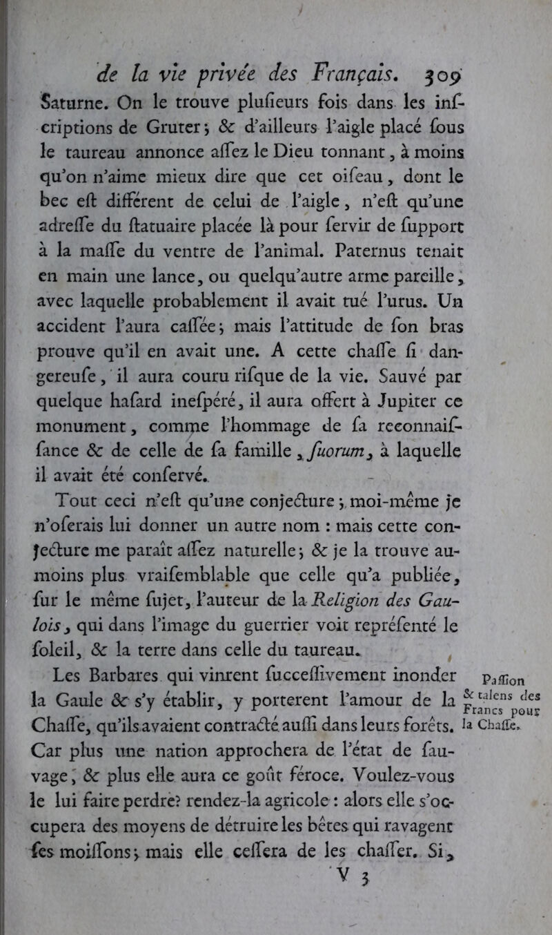 Saturne. On le trouve plufieurs fois dans les inf- criptions de Gruter*, 8c d’ailleurs l’aigle placé fous le taureau annonce alïez le Dieu tonnant , à moins qu’on n’aime mieux dire que cet oifeau, dont le bec eft different de celui de l’aigle, n’eft qu’une adrefTe du ftatuaire placée là pour fervir de fupport à la mafTe du ventre de l’animal. Paternus tenait en main une lance, ou quelqu’autre arme pareille, avec laquelle probablement il avait tué l’urus. Un accident l’aura calféej mais l’attitude de fon bras prouve qu’il en avait une. A cette chalfe fi dan- gereufe, il aura couru rifque de la vie. Sauvé par quelque hafard inefpéré, il aura offert à Jupiter ce monument, comme l’hommage de fa reeonnaif- fance & de celle de fa famille xfuorum> à laquelle il avait été confervé. Tout ceci n?eft qu’une conjeéture \ moi-meme je n’oferais lui donner un autre nom : mais cette con- Jedure me paraît alfez naturelle ; & je la trouve au- moins plus vraifemblable que celle qu’a publiée , fur le même fujet, l’auteur de \& Religion des Gau- lois j qui dans l’image du guerrier voit repréfenté le foleil, 8c la terre dans celle du taureau. Les Barbares qui vinrent fuccefïivement inonder pa£jon la Gaule & s’y établir, y portèrent l’amour de la Fr^sns (‘es Chaffe, qu’ils avaient contradéaufli dans leurs forêts. ChaÆe. Car plus une nation approchera de l’état de fau- vage, 8c plus elle aura ce goût féroce. Voulez-vous le lui faire perdre? rendez-la agricole : alors elle s’oc- cupera des moyens de détruire les bêtes qui ravagent fes moiffons> mais elle celfera de les chaffer. Si*