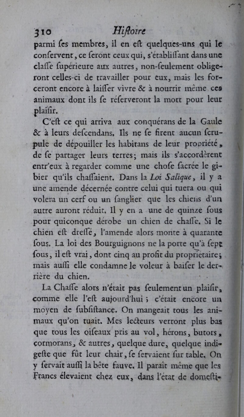 3io Hifloire parmi fcs membres, il en eft quelques-uns qui le confervent, ce feront ceux qui, s’établiftant dans une dalle fupérieure aux autres, non-feulement oblige- ront celles-ci de travailler pour eux, mais les for- ceront encore à lailfer vivre 8c à nourrir même ces animaux dont ils fe réferveront la mort pour leur C’eft ce qui arriva aux conquérans de la Gaule &: à leurs defeendans, Ils ne fe firent aucun feru- pule de dépouiller les habitans de leur propriété , de fe partager leurs terres; mais ils s’accordèrent entLeux à regarder comme une chofe facrée le gi- bier qu’ils chalfaient. Dans la Loi Salique, il y a une amende décernée contre celui qui tuera ou qui volera un cerf ou un fanglier que les chiens d’un autre auront réduit. Il y en a une de quinze fous pour quiconque dérobé un chien de chafte. Si le chien eft drefte, l’amende alors monte à quarante fous. La loi des Bourguignons ne la porte qu’à fept fous, il eft vrai, dont cinq au profit du proprietaire\ mais aufti elle condamne Je voleur à baifer le der- rière du chien. La Chalfe alors n’était pas feulement un plaifir , comme elle l’eft aujourd’hui i c’était encore un moyen de fubfiftance. On mangeait tous les ani- maux qu’on tuait. Mes leéteurs verront plus bas que tous les oifeaux pris au vol, hérons, butors, cormorans j 8c autres , quelque dure, quelque indi- gefte que fût leur chair, fe fervaient fur table. On y fervait aulli la bête fauve. Il paraît même que les Francs élevaient chez eux, dans l’état de domefti* »
