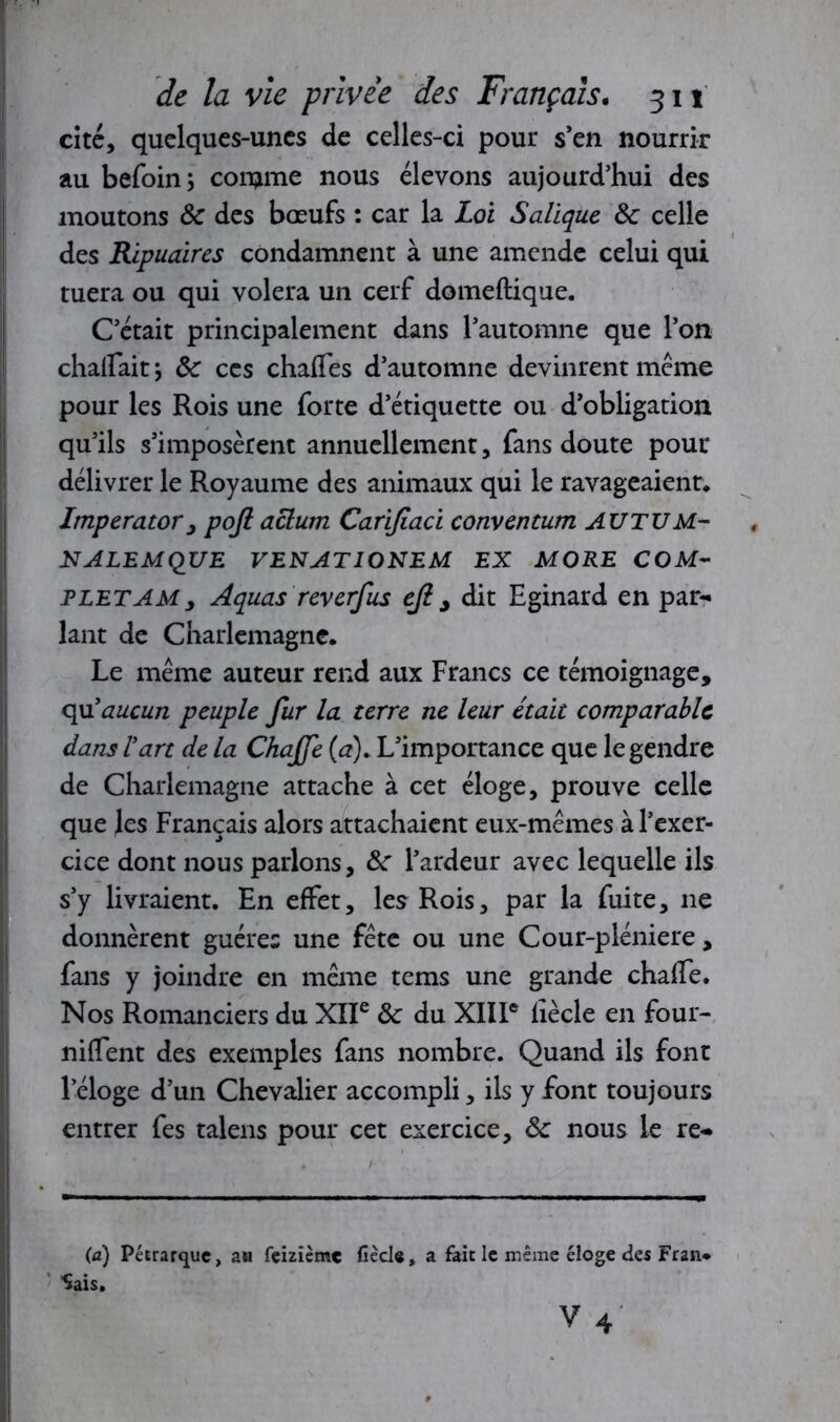 cité, quelques-unes de celles-ci pour s’en nourrir au befoin; comme nous élevons aujourd’hui des moutons 8c des bœufs : car la Loi Salïque 8c celle des Ripuaires condamnent à une amende celui qui tuera ou qui volera un cerf domeftique. C’était principalement dans l’automne que l’on chaiFaitj 8c ces chaffes d’automne devinrent même pour les Rois une forte d’étiquette ou d’obligation qu’ils s’imposèrent annuellement, fans doute pour délivrer le Royaume des animaux qui le ravageaient, Imperator, poji aclum Carijiaci convention AUTUM- NALEMQUE VENATIONEM EX MORE COM- FLETAMy Aquas reverfus eji , dit Eginard en par- lant de Charlemagne. Le même auteur rend aux Francs ce témoignage, qu'aucun peuple fur la terre ne leur était comparable dans l'art de la Chajfe (a). L’importance que le gendre de Charlemagne attache à cet éloge, prouve celle que les Français alors attachaient eux-mêmes à l’exer- cice dont nous parlons, 8c l’ardeur avec lequelle ils s’y livraient. En effet, les Rois, par la fuite, 11e donnèrent guère: une fête ou une Cour-pléniere, fans y joindre en même tems une grande chaffe. Nos Romanciers du XIIe 8c du XIII* fiècle en four- niffent des exemples fans nombre. Quand ils font l’éloge d’un Chevalier accompli, ils y font toujours entrer fes talens pour cet exercice, 8c nous le re- (a) Pétrarque, au feizième fiècle, a fait le même éloge des Fr an* Sais.