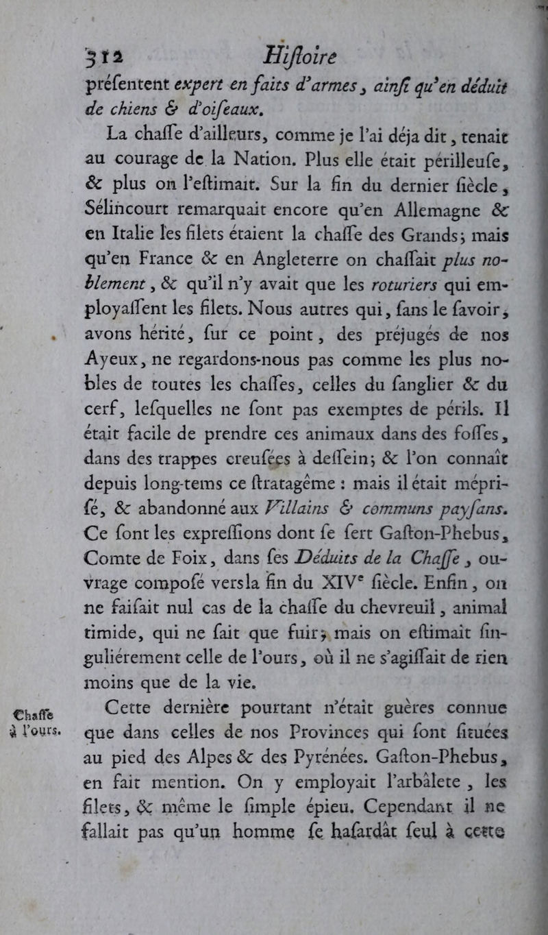 ChalTe « l’ours. 3 r i Uijloire préfentent expert en faits d’armes > ainjl qu’en déduit de chiens & d’oifeaux. La chafte d’ailleurs, comme je lai déjà dit, tenait au courage de la Nation. Plus elle était perilleufe, & plus on Périmait. Sur la fin du dernier fiècle, Sélincourt remarquait encore qu’en Allemagne Ôc en Italie les filets étaient la chafte des Grands i mais qu’en France 8c en Angleterre on chalfait plus no- blement , 8c qu’il n’y avait que les roturiers qui em- ployaient les filets. Nous autres qui, fans le favoir, avons hérité, fur ce point, des préjugés de nos Ayeux, ne regardons-nous pas comme les plus no- bles de toutes les chaftes, celles du fanglier 8c du cerf, lefquelles ne font pas exemptes de périls. Il était facile de prendre ces animaux dans des foies, dans des trappes creufées à deftein*, 8c l’on connaît depuis long-tems ce ftratagéme : mais il était mépri- fé, 8c abandonné aux Villains & communs payfans. Ce font les expreiions dont fe fert Gafton-Phebus, Comte de Foix, dans fes Déduits de la Chajfe , ou- vrage compofé vers la fin du XIVe fiècle. Enfin, on ne faifait nul cas de la chalFe du chevreuil, animal timide, qui ne fait que fuir* mais on eftimait fin- guliérement celle de l’ours, où il ne s’agiftait de rien moins que de la vie. Cette dernière pourtant n’était guères connue que dans celles de nos Provinces qui font fituées au pied des Alpes 8c des Pyrénées. Gafton-Phebus, en fait mention. On y employait l’arbâlete , les filets, 8c même le impie épieu. Cependant il ne fallait pas qu’un homme fe hafardât feu] à cette