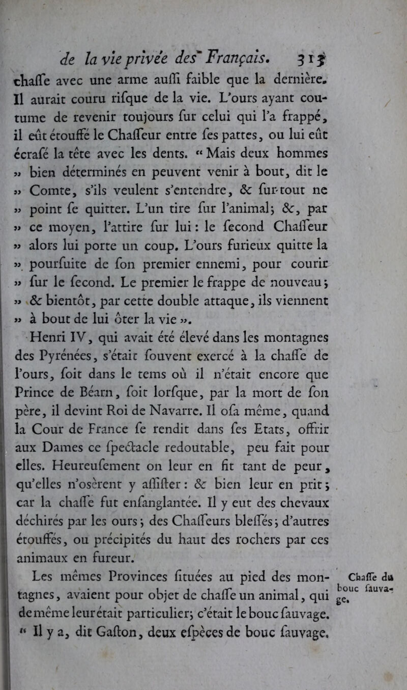 chalTe avec une arme aulîi faible que la dernière. Il aurait couru rifque de la vie. L'ours ayant cou- tume de revenir toujours fur celui qui l’a frappé, il eut étouffé le Chalfeur entre fes pattes, ou lui eût écrafé la tête avec les dents. « Mais deux hommes « bien déterminés en peuvent venir à bout, dit le » Comte, s’ils veulent s’entendre, 8c fur tout ne « point fe quitter. L’un tire fur l’animal} par j> ce moyen, l’attire fur lui: le fécond Chalfeur « alors lui porte un coup. L’ours furieux quitte la » pourfuite de fon premier ennemi, pour courir » fur le fécond. Le premier le frappe de nouveau j « 8c bientôt, par cette double attaque, ils viennent » à bout de lui ôter la vie ». Henri IV, qui avait été élevé dans les montagnes des Pyrénées, s’était fouvent exercé à la chalfe de l’ours, foit dans le tems où il n’était encore que Prince de Béarn, foit lorfque, par la mort de fon père, il devint Roi de Navarre. Il ofa même, quand la Cour de France fe rendit dans fes Etats, offrir aux Dames ce fpeétacle redoutable, peu fait pour elles. Heureufement on leur en fit tant de peur, qu’elles n’osèrent y aflîfter : 8c bien leur en prit ; car la chaffe fut enfanglantée. Il y eut des chevaux déchirés par les ours j des Chaffeurs biellesj d’autres étouffés, ou précipités du haut des rochers par ces animaux en fureur. Les mêmes Provinces fituées au pied des mon- tagnes, avaient pour objet de chaffe un animal, qui de même leur était particulier^ c’était le bouc fauvage. w II y a, dit Gallon, deux efpèces de bouc fauvage. Chaffe du bouc fâuva- ge.