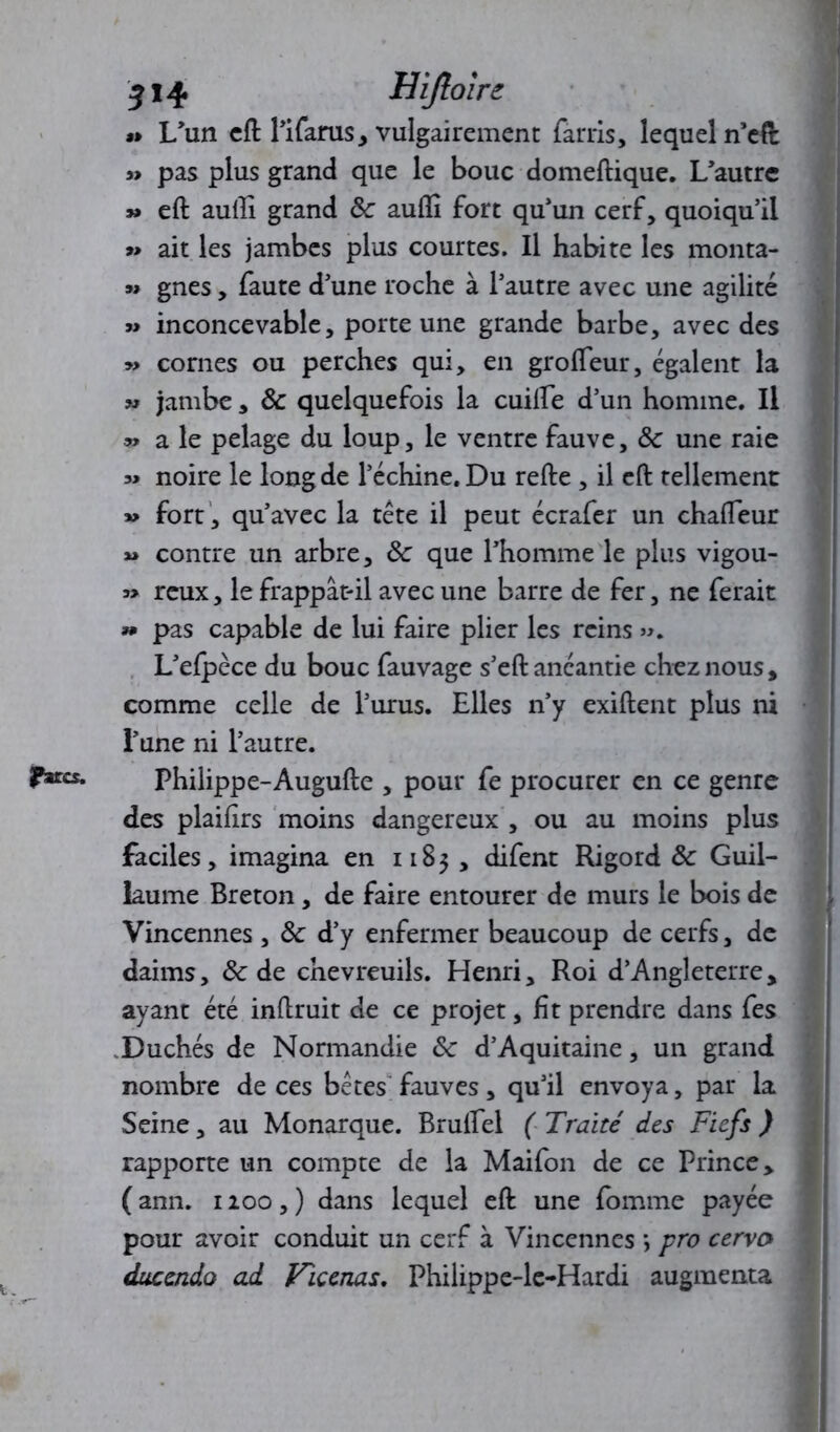 (Para. « L’un eft l’ifarus, vulgairement fards, lequel n’efl » pas plus grand que le bouc domeftique. L’autre » eft aufti grand Sc aufîî fort qu’un cerf, quoiqu’il » ait les jambes plus courtes. Il habite les monta- « gnes, faute d’une roche à l’autre avec une agilité « inconcevable, porte une grande barbe, avec des » cornes ou perches qui, en groffeur, égalent la » jambe, Ôc quelquefois la cuilfe d’un homme. Il » a le pelage du loup, le ventre fauve, ôc une raie noire le long de l’échine. Du refte , il eft tellement fort , qu’avec la tête il peut écrafer un chafleur « contre un arbre, ôc que l’homme le plus vigou- » reux, le frappât-il avec une barre de fer, ne ferait » pas capable de lui faire plier les reins ». L’efpèce du bouc fauvage s’eft anéantie chez nous, comme celle de l’urus. Elles n’y exiftent plus ni l’une ni l’autre. Philippe-Augufte , pour fe procurer en ce genre des plaifirs moins dangereux , ou au moins plus faciles, imagina en 1183 , difent Rigord ôc Guil- laume Breton, de faire entourer de murs le bois de Vincennes , Ôc d’y enfermer beaucoup de cerfs, de daims, ôc de chevreuils. Henri, Roi d’Angleterre, ayant été inftruit de ce projet, fît prendre dans fes Duchés de Normandie ôc d’Aquitaine, un grand nombre de ces bêtes fauves, qu’il envoya, par la Seine, au Monarque. Bruftel ( Traité des Fiefs ) rapporte un compte de la Maifon de ce Prince, ( ann. 1200, ) dans lequel eft une fournie payée pour avoir conduit un cerf à Vincennes •, pro cervo ducendo ad Fiçenas. Philippe-le-Hardi augmenta