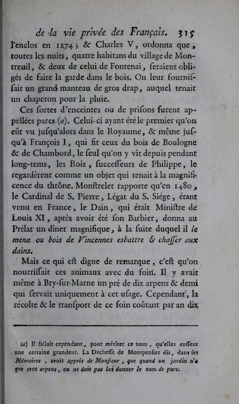 l'enclos en 12,74 j 8c Charles V, ordonna que, toutes les nuits, quatre habitans du village de Mon- treuil , 8c deux de celui de Fontenai ^ feraient obli- gés de faire la garde dans le bois. On leur fournif- fait un grand manteau de gros drap, auquel tenait un chaperon pour la pluie. Ces fortes d'enceintes ou de prifons furent ap- pelles parcs (a). Celui-ci ayant été le premier qu’on eût vu jufqu’alors dans le Royaume, 8c même juf- qu’à François I, qui fit ceux du bois de Boulogne 8c de Chambord, le feul qu’on y vit depuis pendant long-tems, les Rois , fucceifeurs de Philippe, le regardèrent comme un objet qui tenait à la magnifi- cence du thrône. Monftrelet rapporte qu’en 1480, le Cardinal de S. Pierre, Légat du S. Siège, étant venu en France, le Dain, qui était Miniftre de Louis XI, après avoir été fon Barbier, donna au Prélat un dîner magnifique 3 à la fuite duquel il le mena ou bois de Vincennes esbattre & chajjer aux dains. Mais ce qui eft digne de remarque , c’eft qu’on nourrilfait ces animaux avec du foin. Il y avait même à Bry-fur-Marne un pré de dix arpens 8c demi qui fervait uniquement à cet ufage. Cependant1, la récolte 8c le tranfport de ce foin coûtant par an dix (a) U fallait cependant, pour mériter ce nom , qu’elles eulTent une certaine grandeur. La Duchefle de Montpenfîer dit, dans fes Mémoires , avoir appris de Motifieur , que quand un jardin n'a «u* cent arpens , on ne doit pas lui donner le nom de parc.
